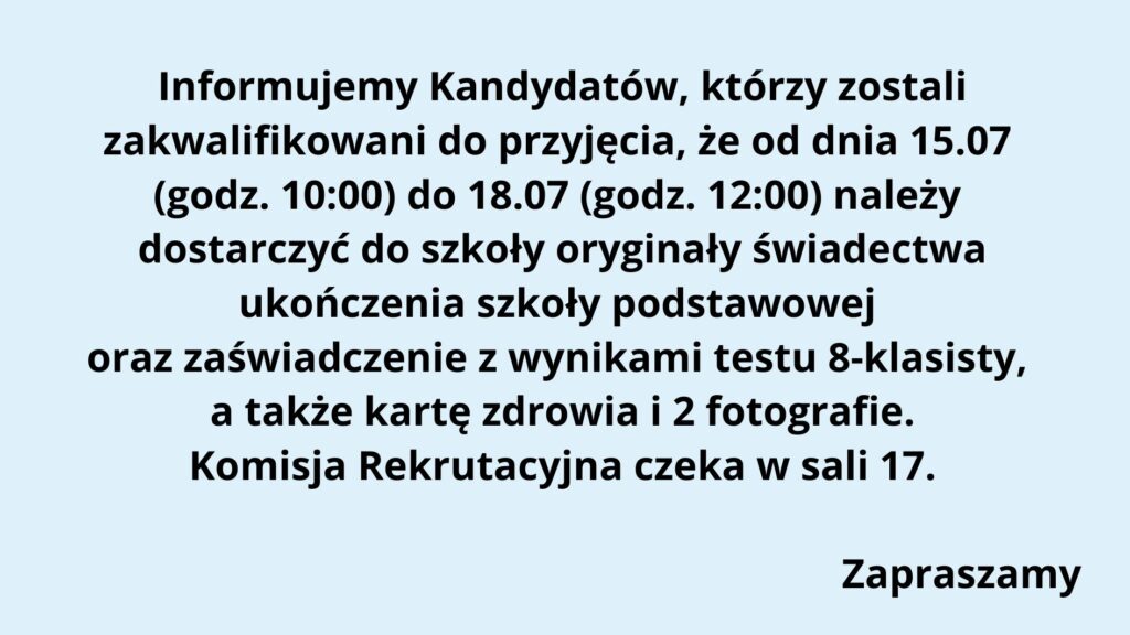 Typ grafiki: Komunikat informacyjny w formie tekstowej, na jednolitym tle. Tło: Całe tło ma jednolity, jasnoniebieski kolor, który zapewnia dobrą czytelność czarnego tekstu. Treść tekstu na grafice (z zachowaniem układu i formatowania): Tekst jest wycentrowany i zapisany czarną, pogrubioną czcionką bezszeryfową. Treść: Informujemy Kandydatów, którzy zostali zakwalifikowani do przyjęcia, że od dnia 15.07 (godz. 10:00) do 18.07 (godz. 12:00) należy dostarczyć do szkoły oryginały świadectwa ukończenia szkoły podstawowej oraz zaświadczenie z wynikami testu 8-klasisty, a także kartę zdrowia i 2 fotografie. Komisja Rekrutacyjna czeka w sali 17. (pusta linia) Zapraszamy (na końcu, w prawym dolnym rogu) Elementy graficzne: Brak grafik, ikon, logo, ani innych elementów wizualnych poza tekstem. Komunikat ma charakter czysto tekstowy, formalny. Przeznaczenie grafiki: Jest to ogłoszenie skierowane do uczniów (kandydatów), którzy zostali zakwalifikowani do szkoły i muszą dostarczyć wymagane dokumenty w określonym terminie. Tekst informuje również, gdzie (sala 17) będzie czekać Komisja Rekrutacyjna. Dostępność: Tekst jest czytelny, z dużym kontrastem (czarny na jasnoniebieskim tle). Czcionka pogrubiona, bez ozdobników, dobrze widoczna. Nie zawiera informacji zakodowanych wyłącznie kolorem ani elementów wizualnych nieczytelnych dla osób z dysfunkcjami wzroku.