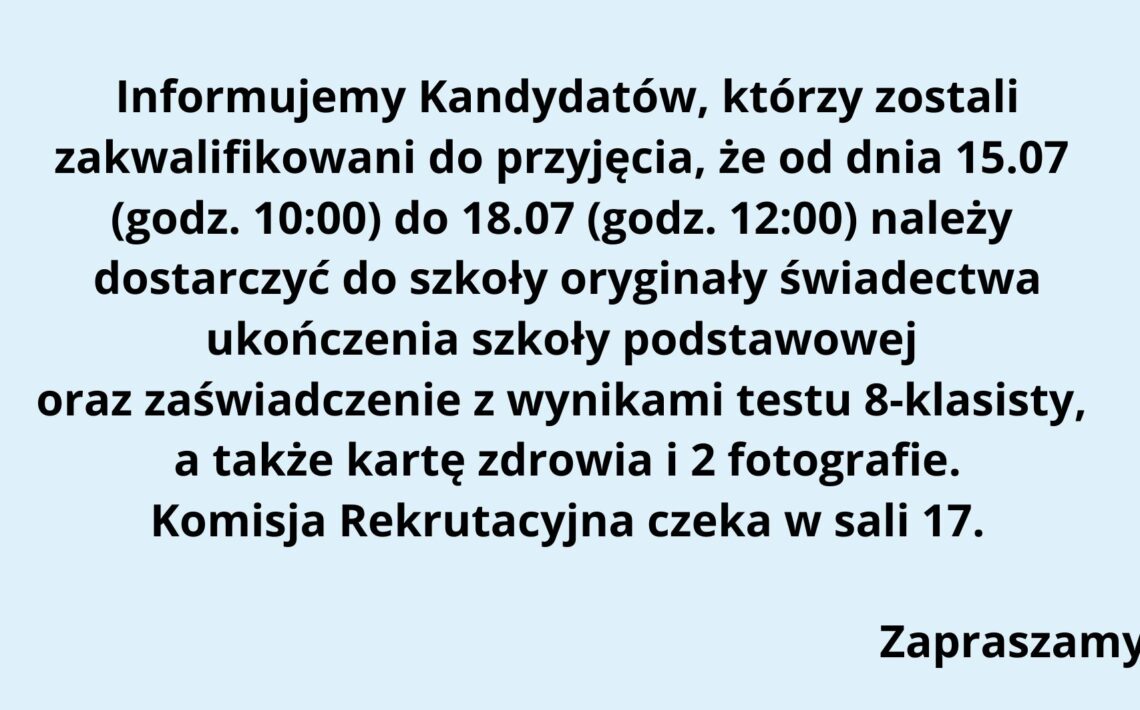 Typ grafiki: Komunikat informacyjny w formie tekstowej, na jednolitym tle. Tło: Całe tło ma jednolity, jasnoniebieski kolor, który zapewnia dobrą czytelność czarnego tekstu. Treść tekstu na grafice (z zachowaniem układu i formatowania): Tekst jest wycentrowany i zapisany czarną, pogrubioną czcionką bezszeryfową. Treść: Informujemy Kandydatów, którzy zostali zakwalifikowani do przyjęcia, że od dnia 15.07 (godz. 10:00) do 18.07 (godz. 12:00) należy dostarczyć do szkoły oryginały świadectwa ukończenia szkoły podstawowej oraz zaświadczenie z wynikami testu 8-klasisty, a także kartę zdrowia i 2 fotografie. Komisja Rekrutacyjna czeka w sali 17. (pusta linia) Zapraszamy (na końcu, w prawym dolnym rogu) Elementy graficzne: Brak grafik, ikon, logo, ani innych elementów wizualnych poza tekstem. Komunikat ma charakter czysto tekstowy, formalny. Przeznaczenie grafiki: Jest to ogłoszenie skierowane do uczniów (kandydatów), którzy zostali zakwalifikowani do szkoły i muszą dostarczyć wymagane dokumenty w określonym terminie. Tekst informuje również, gdzie (sala 17) będzie czekać Komisja Rekrutacyjna. Dostępność: Tekst jest czytelny, z dużym kontrastem (czarny na jasnoniebieskim tle). Czcionka pogrubiona, bez ozdobników, dobrze widoczna. Nie zawiera informacji zakodowanych wyłącznie kolorem ani elementów wizualnych nieczytelnych dla osób z dysfunkcjami wzroku.