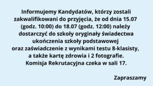 Typ grafiki: Komunikat informacyjny w formie tekstowej, na jednolitym tle.

Tło:
Całe tło ma jednolity, jasnoniebieski kolor, który zapewnia dobrą czytelność czarnego tekstu.

Treść tekstu na grafice (z zachowaniem układu i formatowania):
Tekst jest wycentrowany i zapisany czarną, pogrubioną czcionką bezszeryfową.

Treść:
Informujemy Kandydatów, którzy zostali
zakwalifikowani do przyjęcia, że od dnia 15.07
(godz. 10:00) do 18.07 (godz. 12:00) należy
dostarczyć do szkoły oryginały świadectwa
ukończenia szkoły podstawowej
oraz zaświadczenie z wynikami testu 8-klasisty,
a także kartę zdrowia i 2 fotografie.
Komisja Rekrutacyjna czeka w sali 17.

(pusta linia)

Zapraszamy (na końcu, w prawym dolnym rogu)

Elementy graficzne:
Brak grafik, ikon, logo, ani innych elementów wizualnych poza tekstem. Komunikat ma charakter czysto tekstowy, formalny.

Przeznaczenie grafiki:
Jest to ogłoszenie skierowane do uczniów (kandydatów), którzy zostali zakwalifikowani do szkoły i muszą dostarczyć wymagane dokumenty w określonym terminie. Tekst informuje również, gdzie (sala 17) będzie czekać Komisja Rekrutacyjna.

Dostępność:
Tekst jest czytelny, z dużym kontrastem (czarny na jasnoniebieskim tle). Czcionka pogrubiona, bez ozdobników, dobrze widoczna. Nie zawiera informacji zakodowanych wyłącznie kolorem ani elementów wizualnych nieczytelnych dla osób z dysfunkcjami wzroku.