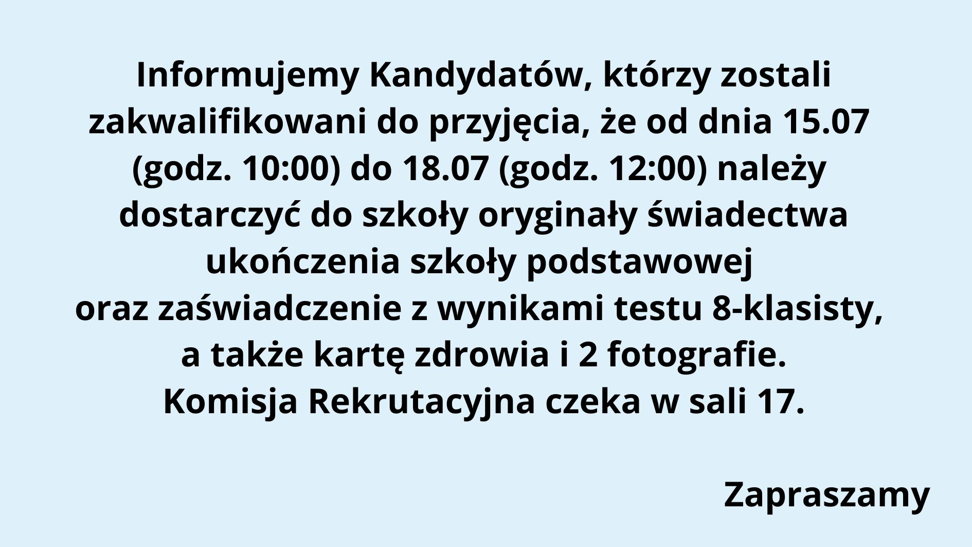 Typ grafiki: Komunikat informacyjny w formie tekstowej, na jednolitym tle. Tło: Całe tło ma jednolity, jasnoniebieski kolor, który zapewnia dobrą czytelność czarnego tekstu. Treść tekstu na grafice (z zachowaniem układu i formatowania): Tekst jest wycentrowany i zapisany czarną, pogrubioną czcionką bezszeryfową. Treść: Informujemy Kandydatów, którzy zostali zakwalifikowani do przyjęcia, że od dnia 15.07 (godz. 10:00) do 18.07 (godz. 12:00) należy dostarczyć do szkoły oryginały świadectwa ukończenia szkoły podstawowej oraz zaświadczenie z wynikami testu 8-klasisty, a także kartę zdrowia i 2 fotografie. Komisja Rekrutacyjna czeka w sali 17. (pusta linia) Zapraszamy (na końcu, w prawym dolnym rogu) Elementy graficzne: Brak grafik, ikon, logo, ani innych elementów wizualnych poza tekstem. Komunikat ma charakter czysto tekstowy, formalny. Przeznaczenie grafiki: Jest to ogłoszenie skierowane do uczniów (kandydatów), którzy zostali zakwalifikowani do szkoły i muszą dostarczyć wymagane dokumenty w określonym terminie. Tekst informuje również, gdzie (sala 17) będzie czekać Komisja Rekrutacyjna. Dostępność: Tekst jest czytelny, z dużym kontrastem (czarny na jasnoniebieskim tle). Czcionka pogrubiona, bez ozdobników, dobrze widoczna. Nie zawiera informacji zakodowanych wyłącznie kolorem ani elementów wizualnych nieczytelnych dla osób z dysfunkcjami wzroku.