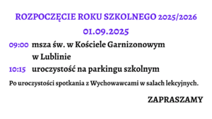 Grafika jest zaproszeniem na rozpoczęcie roku szkolnego 2025/2026. Całość ma bardzo czytelny układ tekstowy, bez ilustracji. Tło grafiki jest białe, a teksty w różnych kolorach i rozmiarach, co służy podkreśleniu istotnych informacji.

Zawartość graficzna (opisana od góry do dołu):

Nagłówek główny:

Tekst: „ROZPOCZĘCIE ROKU SZKOLNEGO 2025/2026”

Kolor: intensywny fioletowy

Wielkie litery, czcionka pogrubiona i ozdobna, bardzo duży rozmiar.

Wyśrodkowane na górze grafiki.

Data wydarzenia:

Tekst: „01.09.2025”

Kolor: ten sam fioletowy co nagłówek

Czcionka również ozdobna, pogrubiona, mniejsza niż nagłówek, ale nadal duża i wyśrodkowana.

Harmonogram uroczystości – opisany godzinami i zdarzeniami:

Dwie linijki z godzinami i opisami wydarzeń:

a) Godzina 09:00 (tekst godziny w fioletowym kolorze, ozdobna czcionka)
Opis: „msza św. w Kościele Garnizonowym w Lublinie”
(czarny tekst, czcionka pogrubiona, klasyczna, dwuwierszowy układ: pierwsza część opisu po prawej od godziny, druga część pod spodem z lekkim wcięciem)

b) Godzina 10:15 (tekst godziny również fioletowy i ozdobny)
Opis: „uroczystość na parkingu szkolnym”
(czarny tekst, pogrubiony, obok godziny, w jednym wierszu)

Dodatkowa informacja organizacyjna (poniżej harmonogramu):

Tekst: „Po uroczystości spotkania z Wychowawcami w salach lekcyjnych.”

Kolor: czarny, czcionka klasyczna, pogrubiona.

Umieszczona centralnie, większy rozmiar czcionki niż standardowy tekst, ale mniejszy niż nagłówek.

Zakończenie – zaproszenie:

Tekst: „ZAPRASZAMY”

Kolor: czarny

Bardzo pogrubiona czcionka, wielkie litery, wyraźnie oddzielone od reszty treści, wyrównane do prawej strony grafiki.

Podsumowanie opisu dla osoby niewidomej:

To prosta, tekstowa grafika zapraszająca na rozpoczęcie roku szkolnego 2025/2026. Informuje, że uroczystość rozpocznie się 1 września 2025 roku. O godzinie 9:00 odbędzie się msza święta w Kościele Garnizonowym w Lublinie. Następnie, o godzinie 10:15, planowana jest uroczystość na parkingu szkolnym. Po niej przewidziane są spotkania z wychowawcami w salach lekcyjnych. Na końcu zaproszenie kończy się słowem „ZAPRASZAMY” – wyeksponowanym na końcu, co stanowi przyjazne i zachęcające zakończenie komunikatu.

Cała grafika jest przejrzysta, kontrastowa i dostosowana wizualnie do potrzeb osób z trudnościami w odczycie treści.