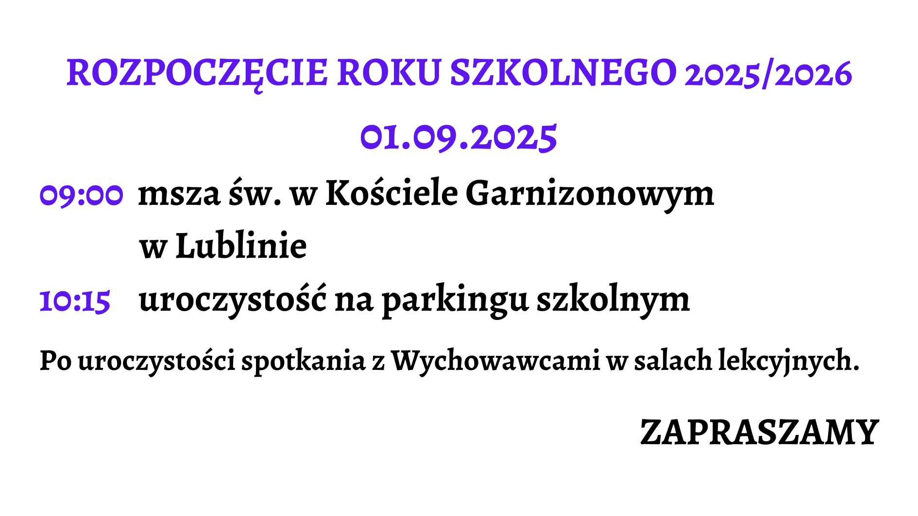 Grafika jest zaproszeniem na rozpoczęcie roku szkolnego 2025/2026. Całość ma bardzo czytelny układ tekstowy, bez ilustracji. Tło grafiki jest białe, a teksty w różnych kolorach i rozmiarach, co służy podkreśleniu istotnych informacji. Zawartość graficzna (opisana od góry do dołu): Nagłówek główny: Tekst: „ROZPOCZĘCIE ROKU SZKOLNEGO 2025/2026” Kolor: intensywny fioletowy Wielkie litery, czcionka pogrubiona i ozdobna, bardzo duży rozmiar. Wyśrodkowane na górze grafiki. Data wydarzenia: Tekst: „01.09.2025” Kolor: ten sam fioletowy co nagłówek Czcionka również ozdobna, pogrubiona, mniejsza niż nagłówek, ale nadal duża i wyśrodkowana. Harmonogram uroczystości – opisany godzinami i zdarzeniami: Dwie linijki z godzinami i opisami wydarzeń: a) Godzina 09:00 (tekst godziny w fioletowym kolorze, ozdobna czcionka) Opis: „msza św. w Kościele Garnizonowym w Lublinie” (czarny tekst, czcionka pogrubiona, klasyczna, dwuwierszowy układ: pierwsza część opisu po prawej od godziny, druga część pod spodem z lekkim wcięciem) b) Godzina 10:15 (tekst godziny również fioletowy i ozdobny) Opis: „uroczystość na parkingu szkolnym” (czarny tekst, pogrubiony, obok godziny, w jednym wierszu) Dodatkowa informacja organizacyjna (poniżej harmonogramu): Tekst: „Po uroczystości spotkania z Wychowawcami w salach lekcyjnych.” Kolor: czarny, czcionka klasyczna, pogrubiona. Umieszczona centralnie, większy rozmiar czcionki niż standardowy tekst, ale mniejszy niż nagłówek. Zakończenie – zaproszenie: Tekst: „ZAPRASZAMY” Kolor: czarny Bardzo pogrubiona czcionka, wielkie litery, wyraźnie oddzielone od reszty treści, wyrównane do prawej strony grafiki. Podsumowanie opisu dla osoby niewidomej: To prosta, tekstowa grafika zapraszająca na rozpoczęcie roku szkolnego 2025/2026. Informuje, że uroczystość rozpocznie się 1 września 2025 roku. O godzinie 9:00 odbędzie się msza święta w Kościele Garnizonowym w Lublinie. Następnie, o godzinie 10:15, planowana jest uroczystość na parkingu szkolnym. Po niej przewidziane są spotkania z wychowawcami w salach lekcyjnych. Na końcu zaproszenie kończy się słowem „ZAPRASZAMY” – wyeksponowanym na końcu, co stanowi przyjazne i zachęcające zakończenie komunikatu. Cała grafika jest przejrzysta, kontrastowa i dostosowana wizualnie do potrzeb osób z trudnościami w odczycie treści.