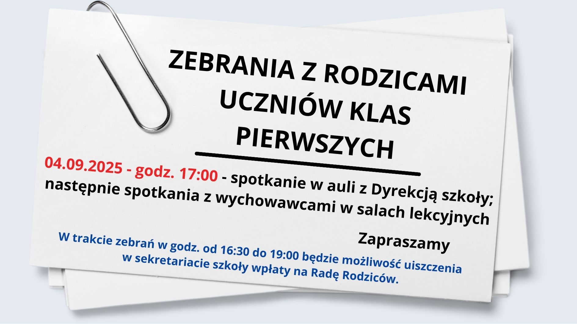 Jest to ogłoszenie o zebraniu dla rodziców uczniów klas pierwszych w formie graficznego plakatu, przypominającego kartkę papieru przypiętą dużym spinaczem biurowym. Tło: Tło jest jasnoszare. Na środku widnieje biały prostokąt przypominający kartkę papieru, lekko pochyloną w lewo, z dużym metalowym spinaczem przypiętym w lewym górnym rogu. Kartka sprawia wrażenie trójwymiarowości — jakby leżała na innej, częściowo widocznej kartce. Treść graficzna (w pełni przepisana): Nagłówek (dużymi, pogrubionymi literami, czarny kolor): ZEBRANIA Z RODZICAMI UCZNIÓW KLAS PIERWSZYCH Pod nagłówkiem znajduje się pozioma czarna linia oddzielająca go od dalszej treści. Treść główna (czcionka mniejsza, kolor czarny z wyróżnieniem w czerwieni): 04.09.2025 – godz. 17:00 – spotkanie w auli z Dyrekcją szkoły; następnie spotkania z wychowawcami w salach lekcyjnych Zapraszamy Informacja dodatkowa (na dole, mniejsza czcionka, kolor niebieski): W trakcie zebrań w godz. od 16:30 do 19:00 będzie możliwość uiszczenia w sekretariacie szkoły wpłaty na Radę Rodziców. Dodatkowe elementy wizualne: Spinacz biurowy w górnym lewym rogu kartki – duży, metalowy, realistycznie odwzorowany. Kartka wygląda jak dokument wydrukowany na białym papierze, z lekkim cieniem i zaokrąglonymi rogami, tworząc efekt głębi. Tekst jest czytelny, z wyraźnym kontrastem kolorystycznym: czarny, czerwony i niebieski na białym tle. Przeznaczenie: Jest to zaproszenie/informacja dla rodziców dzieci rozpoczynających naukę w klasach pierwszych. Zawiera datę, godzinę, miejsce spotkania i dodatkową informację o możliwości dokonania opłaty na Radę Rodziców.