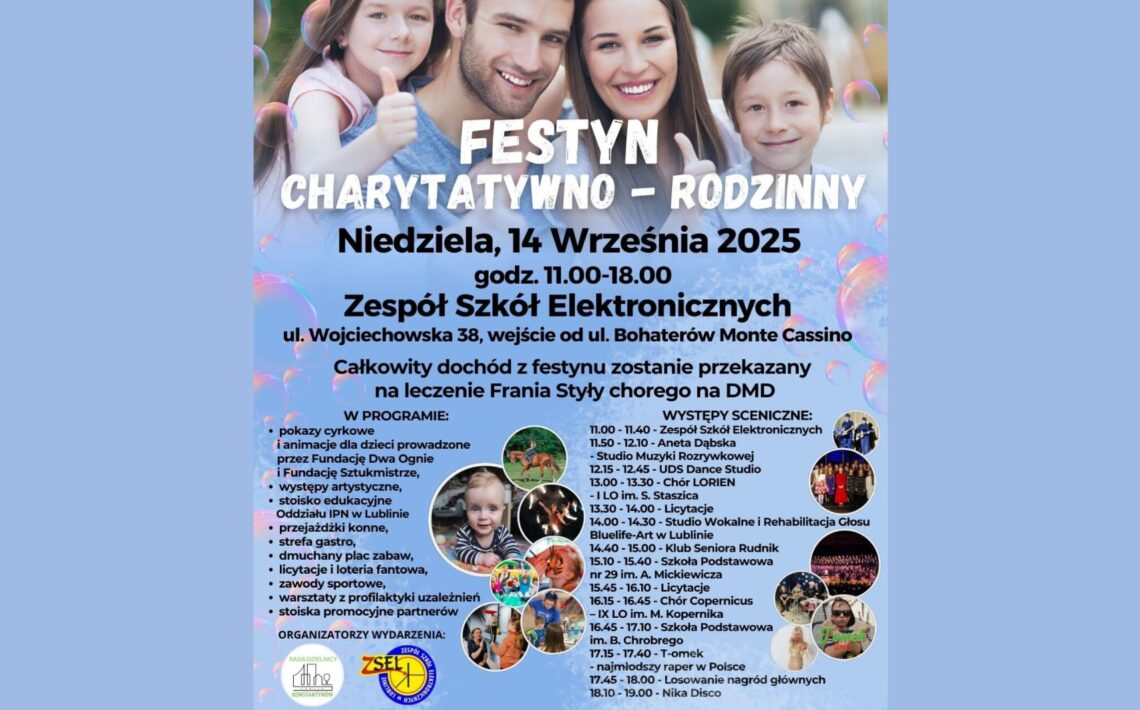 Delikatne, błękitno-fioletowe tło z półprzezroczystymi, kolorowymi bańkami mydlanymi, które rozproszone są po całej powierzchni plakatu, tworząc wrażenie lekkości i radości. Górna część plakatu – zdjęcie rodzinne: Zdjęcie czteroosobowej, uśmiechniętej rodziny. Na zdjęciu: Ojciec z ciemnymi, krótkimi włosami i lekkim zarostem, ubrany w jasnoszarą koszulkę – trzyma córkę. Matka o długich, ciemnobrązowych włosach, uśmiechnięta, ubrana w białą koszulę. Dziewczynka w wieku ok. 7-9 lat, z długimi brązowymi włosami, opartymi na ramieniu ojca. Ma na sobie jasnoróżową bluzkę. Chłopiec, również ok. 7-9 lat, z jasnobrązowymi włosami i błękitną koszulką – stoi obok matki. Wszyscy patrzą prosto w obiektyw, szczęśliwi. Tytuł wydarzenia: Duże, pogrubione, białe litery z cieniem: „FESTYN CHARYTATYWNO – RODZINNY” Podtytuł (czarny, pogrubiony tekst): Niedziela, 14 Września 2025 godz. 11.00–18.00 Miejsce wydarzenia (czarny tekst, pogrubiony): Zespół Szkół Elektronicznych ul. Wojciechowska 38, wejście od ul. Bohaterów Monte Cassino Cel festynu (tekst zwykły, czarny): Całkowity dochód z festynu zostanie przekazany na leczenie Frania Styły chorego na DMD Sekcja „W PROGRAMIE” – wypunktowana lista atrakcji: (pogrubowane słowo „W PROGRAMIE” na niebiesko) pokazy cyrkowe i animacje dla dzieci prowadzone przez Fundację Dwa Ognie i Fundację Sztukmistrze, występy artystyczne, stoisko edukacyjne Oddziału IPN w Lublinie, przejażdżki konne, strefa gastro, dmuchany plac zabaw, licytacje i loteria fantowa, zawody sportowe, warsztaty z profilaktyki uzależnień, stoiska promocyjne partnerów. Sekcja „WYSTĘPY SCENICZNE” – harmonogram: Występy sceniczne (godziny i wykonawcy): 11.00 – 11.40 – Zespół Szkół Elektronicznych 11.40 – 12.10 – Aneta Dąbska – Studio Muzyki Rozrywkowej 12.15 – 12.45 – UDS Dance Studio 12.50 – 13.20 – Chor LOREN 13.30 – 14.00 – Studio Wokalne i Rehabilitacja Głosu 14.10 – 14.30 – Zofia Słotwińska 14.30 – 14.50 – Studio Sonia Rudnik 14.50 – 15.00 – Licytacja fantowa 15.00 – 15.30 – M. i K. Michalec 15.30 – 16.00 – Chór Copernicus 16.00 – 16.10 – Licytacja fantowa 16.10 – 16.30 – Kornelia Bociarska 16.30 – 17.00 – Zespół Forewer 17.00 – 17.30 – Pokaz taneczny 17.30 – 18.00 – Nika Disco Zdjęcia okrągłe ilustrujące atrakcje (na środku i dolnej części): 6 okrągłych miniatur: Dziecko na kucyku – ilustracja przejażdżek konnych. Uśmiechnięta dziewczynka z lokami w pasiastym sweterku. Pokaz ognia – cyrkowy. Dzieci bawiące się w kolorowych strojach – animacje. Grupa artystyczna – chór lub zespół muzyczny. Dziewczynka w okularach przeciwsłonecznych z napisem "Forewer". Logotypy na dole plakatu: Lewy dolny róg – logo Rady Dzielnicy Konstantynów (czarno-białe) Środek dolny – logo Zespołu Szkół Elektronicznych w Lublinie (okrągłe, żółto-niebieskie, z cyfrą 75 lat) Organizatorzy wydarzenia (napis na dole): Organizatorzy wydarzenia: Rada Dzielnicy Konstantynów Zespół Szkół Elektronicznych w Lublinie