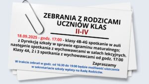 Grafika przedstawia białą kartkę papieru lekko przechyloną w prawo. W lewym górnym rogu kartki znajduje się duży metalowy spinacz biurowy. Kartka zawiera ogłoszenie skierowane do rodziców uczniów klas II–IV. Tekst zapisany jest czarną, czerwoną i niebieską czcionką. Tło całej grafiki jest jasnoszare.

Treść tekstu na grafice:

Nagłówek, pogrubioną czcionką, wyśrodkowany:
„ZEBRANIA Z RODZICAMI UCZNIÓW KLAS II–IV”
(słowa „II–IV” zapisane czerwonym kolorem).

Pod spodem znajduje się szczegółowa informacja:

„18.09.2025 – godz. 17:00” (czerwony tekst) – następnie:
„klasy 4B–4G spotkanie w auli z Dyrekcją szkoły w sprawie egzaminu maturalnego; następnie spotkania z wychowawcami w salach lekcyjnych.”

„Klasy 4A, 2 i 3 spotkania z wychowawcami od godz. 17:00” (tekst czarny).

Niżej, w prawym dolnym rogu:
„Zapraszamy” – zapisane pogrubioną czcionką.

Na dole, mniejszym niebieskim tekstem:
„W trakcie zebrań w godz. od 16:30 do 19:00 będzie możliwość uiszczenia w sekretariacie szkoły wpłaty na Radę Rodziców.”

Dodatkowe szczegóły wizualne:

Kartka wygląda jak przypięta spinaczem do większego stosu papierów, którego fragment jest widoczny pod spodem.

Czcionka jest prosta, bez ozdobników, łatwa do odczytania.

Najważniejsze informacje (data, godzina, klasy) wyróżniono kolorem czerwonym, a komunikat o Radzie Rodziców – niebieskim.