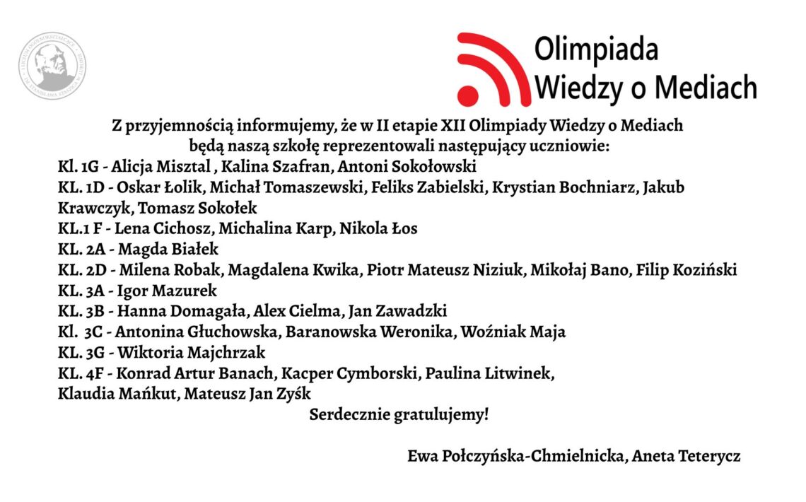 Grafika ma formę białego prostokątnego plakatu/ogłoszenia z czarnym tekstem oraz kolorowym logotypem w górnej części. Całość jest ułożona w sposób przejrzysty – treść znajduje się na środku, tekst wyrównany głównie do lewej. Górna część grafiki W górnym prawym rogu znajduje się logotyp Olimpiady Wiedzy o Mediach. Logo składa się z trzech elementów: Czerwony symbol przypominający: trzy łuki o rosnącej długości, ułożone jeden pod drugim, łuki są skierowane w prawo i wyglądają jak „sygnał” lub „fale radiowe”. Po lewej stronie łuków znajduje się czerwona kropka – razem z łukami przypomina ikonę sygnału Wi-Fi. Po prawej stronie tego symbolu znajdują się dwa wiersze tekstu w czarnym kolorze: w pierwszym wierszu większą czcionką: „Olimpiada” w drugim, mniejszą czcionką: „Wiedzy o Mediach” W lewym górnym rogu, dużo mniejszy niż logotyp, znajduje się szary, okrągły znak graficzny przypominający pieczęć lub herb uczelni – ma okrągłą ramkę i jasne elementy w środku, najpewniej wizerunek postaci lub symbolu. Jest lekko prześwitujący (jak znak wodny). Centralna część – główna treść ogłoszenia Tekst jest zapisany czarną, dość dużą czcionką, w języku polskim. Treść brzmi: „Z przyjemnością informujemy, że w II etapie XII Olimpiady Wiedzy o Mediach będą naszą szkołę reprezentowali następujący uczniowie:” Poniżej znajduje się lista klas i uczniów. Każda linia zaczyna się od skrótu „KL.” oznaczającego klasę, dalej numer klasy oraz myślnik, po którym wypisani są uczniowie. Lista dokładnie w takiej kolejności: Kl. 1G – Alicja Misztal, Kalina Szafran, Antoni Sokołowski Kl. 1D – Oskar Łolik, Michał Tomaszewski, Feliks Zabielski, Krystian Bochniarz, Jakub Krawczyk, Tomasz Sokołek ** Kl. 1F** – Lena Cichosz, Michalina Karp Kl. 2A – Magda Białek Kl. 2D – Milena Robak, Magdalena Kwika, Piotr Mateusz Niziuk, Mikołaj Bano, Filip Koziński Kl. 3A – Igor Mazurek Kl. 3B – Hanna Domagała, Alex Cielma, Jan Zawadzki Kl. 3C – Antonina Głuchowska, Baranowska Weronika, Woźniak Maja Kl. 3G – Wiktoria Majchrzak Kl. 4F – Konrad Artur Banach, Kacper Cymborski, Paulina Litwinek, Klaudia Mańkut, Mateusz Jan Zysk Pod główną listą, w odstępie: „Serdecznie gratulujemy!”