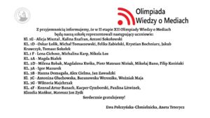 Grafika ma formę białego prostokątnego plakatu/ogłoszenia z czarnym tekstem oraz kolorowym logotypem w górnej części. Całość jest ułożona w sposób przejrzysty – treść znajduje się na środku, tekst wyrównany głównie do lewej. Górna część grafiki W górnym prawym rogu znajduje się logotyp Olimpiady Wiedzy o Mediach. Logo składa się z trzech elementów: Czerwony symbol przypominający: trzy łuki o rosnącej długości, ułożone jeden pod drugim, łuki są skierowane w prawo i wyglądają jak „sygnał” lub „fale radiowe”. Po lewej stronie łuków znajduje się czerwona kropka – razem z łukami przypomina ikonę sygnału Wi-Fi. Po prawej stronie tego symbolu znajdują się dwa wiersze tekstu w czarnym kolorze: w pierwszym wierszu większą czcionką: „Olimpiada” w drugim, mniejszą czcionką: „Wiedzy o Mediach” W lewym górnym rogu, dużo mniejszy niż logotyp, znajduje się szary, okrągły znak graficzny przypominający pieczęć lub herb uczelni – ma okrągłą ramkę i jasne elementy w środku, najpewniej wizerunek postaci lub symbolu. Jest lekko prześwitujący (jak znak wodny). Centralna część – główna treść ogłoszenia Tekst jest zapisany czarną, dość dużą czcionką, w języku polskim. Treść brzmi: „Z przyjemnością informujemy, że w II etapie XII Olimpiady Wiedzy o Mediach będą naszą szkołę reprezentowali następujący uczniowie:” Poniżej znajduje się lista klas i uczniów. Każda linia zaczyna się od skrótu „KL.” oznaczającego klasę, dalej numer klasy oraz myślnik, po którym wypisani są uczniowie. Lista dokładnie w takiej kolejności: Kl. 1G – Alicja Misztal, Kalina Szafran, Antoni Sokołowski Kl. 1D – Oskar Łolik, Michał Tomaszewski, Feliks Zabielski, Krystian Bochniarz, Jakub Krawczyk, Tomasz Sokołek ** Kl. 1F** – Lena Cichosz, Michalina Karp Kl. 2A – Magda Białek Kl. 2D – Milena Robak, Magdalena Kwika, Piotr Mateusz Niziuk, Mikołaj Bano, Filip Koziński Kl. 3A – Igor Mazurek Kl. 3B – Hanna Domagała, Alex Cielma, Jan Zawadzki Kl. 3C – Antonina Głuchowska, Baranowska Weronika, Woźniak Maja Kl. 3G – Wiktoria Majchrzak Kl. 4F – Konrad Artur Banach, Kacper Cymborski, Paulina Litwinek, Klaudia Mańkut, Mateusz Jan Zysk Pod główną listą, w odstępie: „Serdecznie gratulujemy!”