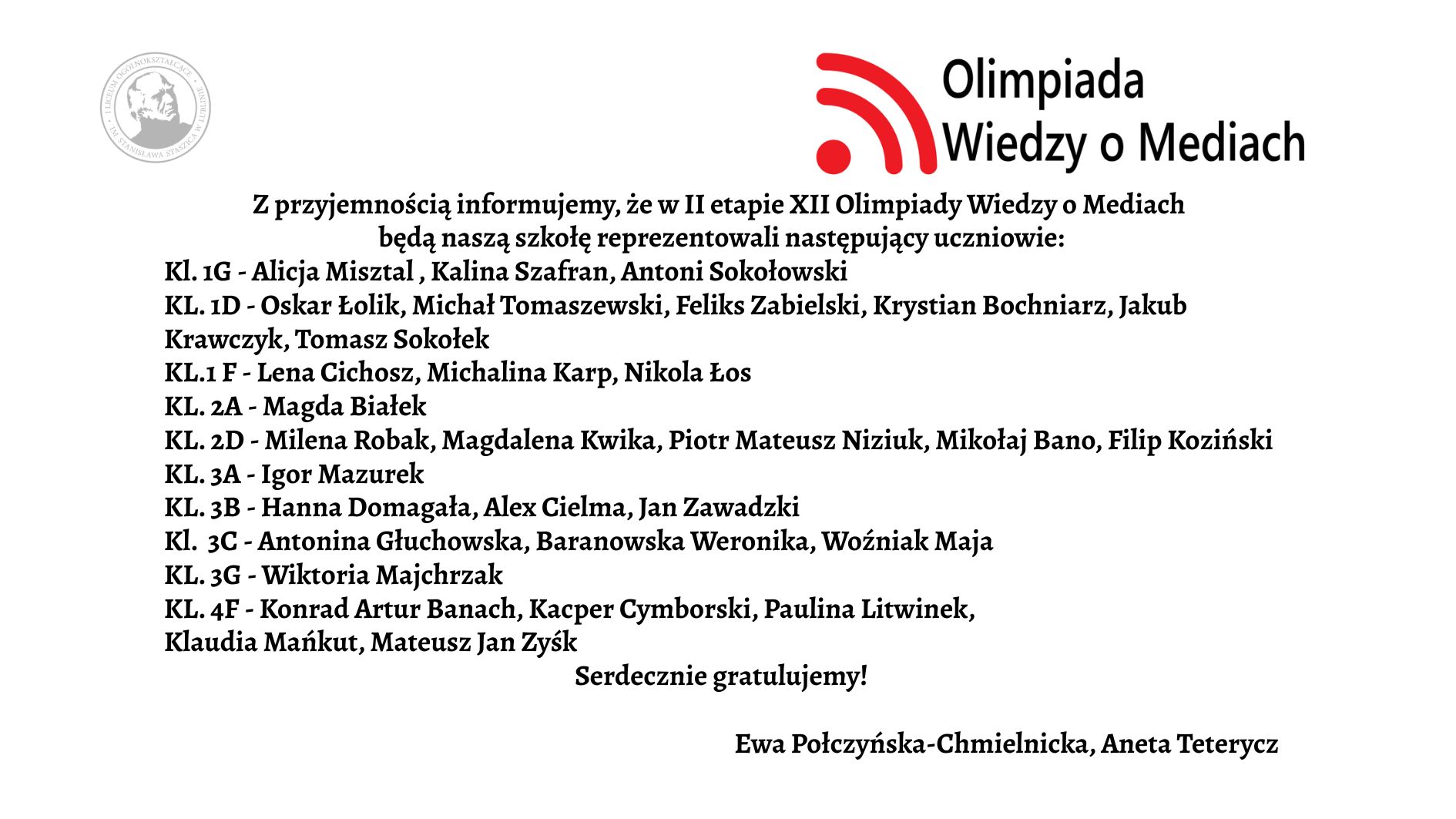 Grafika ma formę białego prostokątnego plakatu/ogłoszenia z czarnym tekstem oraz kolorowym logotypem w górnej części. Całość jest ułożona w sposób przejrzysty – treść znajduje się na środku, tekst wyrównany głównie do lewej. Górna część grafiki W górnym prawym rogu znajduje się logotyp Olimpiady Wiedzy o Mediach. Logo składa się z trzech elementów: Czerwony symbol przypominający: trzy łuki o rosnącej długości, ułożone jeden pod drugim, łuki są skierowane w prawo i wyglądają jak „sygnał” lub „fale radiowe”. Po lewej stronie łuków znajduje się czerwona kropka – razem z łukami przypomina ikonę sygnału Wi-Fi. Po prawej stronie tego symbolu znajdują się dwa wiersze tekstu w czarnym kolorze: w pierwszym wierszu większą czcionką: „Olimpiada” w drugim, mniejszą czcionką: „Wiedzy o Mediach” W lewym górnym rogu, dużo mniejszy niż logotyp, znajduje się szary, okrągły znak graficzny przypominający pieczęć lub herb uczelni – ma okrągłą ramkę i jasne elementy w środku, najpewniej wizerunek postaci lub symbolu. Jest lekko prześwitujący (jak znak wodny). Centralna część – główna treść ogłoszenia Tekst jest zapisany czarną, dość dużą czcionką, w języku polskim. Treść brzmi: „Z przyjemnością informujemy, że w II etapie XII Olimpiady Wiedzy o Mediach będą naszą szkołę reprezentowali następujący uczniowie:” Poniżej znajduje się lista klas i uczniów. Każda linia zaczyna się od skrótu „KL.” oznaczającego klasę, dalej numer klasy oraz myślnik, po którym wypisani są uczniowie. Lista dokładnie w takiej kolejności: Kl. 1G – Alicja Misztal, Kalina Szafran, Antoni Sokołowski Kl. 1D – Oskar Łolik, Michał Tomaszewski, Feliks Zabielski, Krystian Bochniarz, Jakub Krawczyk, Tomasz Sokołek ** Kl. 1F** – Lena Cichosz, Michalina Karp Kl. 2A – Magda Białek Kl. 2D – Milena Robak, Magdalena Kwika, Piotr Mateusz Niziuk, Mikołaj Bano, Filip Koziński Kl. 3A – Igor Mazurek Kl. 3B – Hanna Domagała, Alex Cielma, Jan Zawadzki Kl. 3C – Antonina Głuchowska, Baranowska Weronika, Woźniak Maja Kl. 3G – Wiktoria Majchrzak Kl. 4F – Konrad Artur Banach, Kacper Cymborski, Paulina Litwinek, Klaudia Mańkut, Mateusz Jan Zysk Pod główną listą, w odstępie: „Serdecznie gratulujemy!”