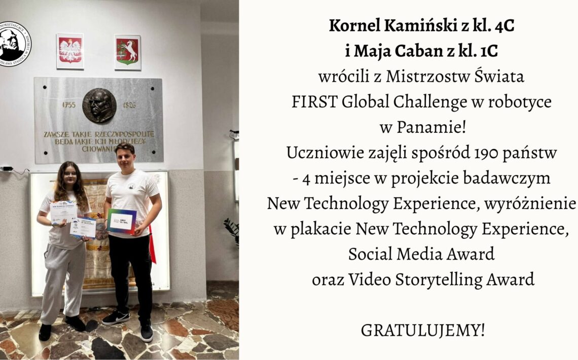 Na zdjęciu przedstawiono dwoje uczniów stojących w szkolnym holu pod tablicą pamiątkową. Lewa część obrazu: Widać dwoje młodych ludzi stojących obok siebie na tle jasnej ściany. Za nimi widnieje duża, prostokątna, kamienna tablica z brązowym medalionem przedstawiającym profil mężczyzny oraz napisem: „Zawsze takie Rzeczypospolite będą, jakie ich młodzieży chowanie”. Pod napisem widnieją daty 1755–1826, odnoszące się do postaci Stanisława Staszica. Nad tablicą wiszą dwa herby: po lewej stronie biały orzeł w czerwonym tle – herb Polski, a po prawej herb województwa mazowieckiego. Pod tablicą stoi dziewczyna i chłopak. Dziewczyna ma długie, brązowe włosy, okulary i ubrana jest w jasnoszary dres (bluza i spodnie). W obu dłoniach trzyma dwa dyplomy z napisami w języku angielskim. Chłopak stoi po jej prawej stronie. Ma krótkie włosy i ubrany jest w białą koszulkę oraz ciemne spodnie. W lewej dłoni trzyma kolorową teczkę lub pudełko z napisem „FIRST Global Challenge”. Podłoga zrobiona jest z płytek w różnych odcieniach brązu i beżu, tworzących nieregularny wzór. Prawa część obrazu: Na jasnym tle umieszczono tekst informacyjny: Kornel Kamiński z kl. 4C i Maja Caban z kl. 1C wrócili z Mistrzostw Świata FIRST Global Challenge w robotyce w Panamie! Uczniowie zajęli spośród 190 państw – 4 miejsce w projekcie badawczym New Technology Experience, wyróżnienie w plakacie New Technology Experience, Social Media Award oraz Video Storytelling Award. GRATULUJEMY! Opis ogólny: Zdjęcie przedstawia moment uhonorowania dwójki uczniów, którzy odnieśli sukces na międzynarodowych zawodach robotycznych w Panamie. Scena ma charakter pamiątkowy i uroczysty. Panuje spokojna, pozytywna atmosfera. Całość kompozycji jest estetyczna i czytelna – po lewej stronie znajduje się fotografia, po prawej tekst informacyjny z gratulacjami.