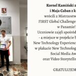 Na zdjęciu przedstawiono dwoje uczniów stojących w szkolnym holu pod tablicą pamiątkową. Lewa część obrazu: Widać dwoje młodych ludzi stojących obok siebie na tle jasnej ściany. Za nimi widnieje duża, prostokątna, kamienna tablica z brązowym medalionem przedstawiającym profil mężczyzny oraz napisem: „Zawsze takie Rzeczypospolite będą, jakie ich młodzieży chowanie”. Pod napisem widnieją daty 1755–1826, odnoszące się do postaci Stanisława Staszica. Nad tablicą wiszą dwa herby: po lewej stronie biały orzeł w czerwonym tle – herb Polski, a po prawej herb województwa mazowieckiego. Pod tablicą stoi dziewczyna i chłopak. Dziewczyna ma długie, brązowe włosy, okulary i ubrana jest w jasnoszary dres (bluza i spodnie). W obu dłoniach trzyma dwa dyplomy z napisami w języku angielskim. Chłopak stoi po jej prawej stronie. Ma krótkie włosy i ubrany jest w białą koszulkę oraz ciemne spodnie. W lewej dłoni trzyma kolorową teczkę lub pudełko z napisem „FIRST Global Challenge”. Podłoga zrobiona jest z płytek w różnych odcieniach brązu i beżu, tworzących nieregularny wzór. Prawa część obrazu: Na jasnym tle umieszczono tekst informacyjny: Kornel Kamiński z kl. 4C i Maja Caban z kl. 1C wrócili z Mistrzostw Świata FIRST Global Challenge w robotyce w Panamie! Uczniowie zajęli spośród 190 państw – 4 miejsce w projekcie badawczym New Technology Experience, wyróżnienie w plakacie New Technology Experience, Social Media Award oraz Video Storytelling Award. GRATULUJEMY! Opis ogólny: Zdjęcie przedstawia moment uhonorowania dwójki uczniów, którzy odnieśli sukces na międzynarodowych zawodach robotycznych w Panamie. Scena ma charakter pamiątkowy i uroczysty. Panuje spokojna, pozytywna atmosfera. Całość kompozycji jest estetyczna i czytelna – po lewej stronie znajduje się fotografia, po prawej tekst informacyjny z gratulacjami.