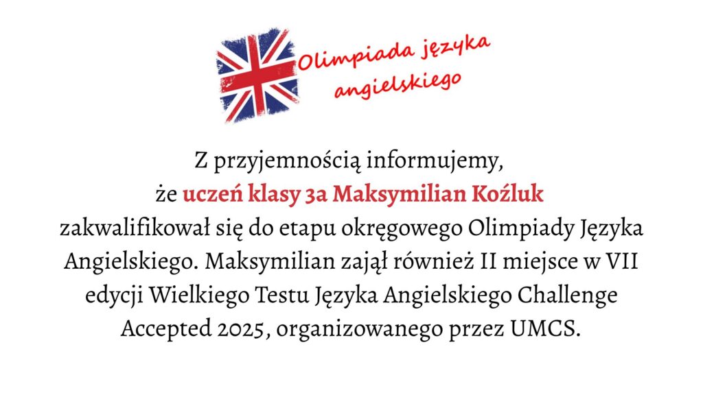 Tło i ogólna kompozycja: Grafika ma jasne, białe tło. Jej layout jest prosty, centralnie wyrównany, a wszystkie elementy tekstowe znajdują się w środku obrazu. U góry umieszczono symbol związany z językiem angielskim, a pod nim wielolinijkowy tekst informacyjny. Element graficzny u góry: Po lewej stronie górnej części grafiki znajduje się malowana, lekko rozmyta flaga Wielkiej Brytanii (Union Jack). Ma nieregularne, jakby pociągnięte pędzlem krawędzie. Dominują kolory: czerwony, niebieski i biały. Po prawej stronie flagi widnieje napis: „Olimpiada języka angielskiego” Napis jest czerwony, zapisany czcionką przypominającą odręczne pismo, lekko pochylony, sprawiający wrażenie dynamicznego. Wyrazy ułożone są w dwóch wierszach: „Olimpiada języka” u góry, „angielskiego” poniżej. Treść główna (obszar środkowy): Pod grafiką i nagłówkiem umieszczony jest tekst zapisany elegancką, szeryfową czcionką. Wyrównany do środka. Tekst brzmi: „Z przyjemnością informujemy, że uczeń klasy 3a Maksymilian Koźluk zakwalifikował się do etapu okręgowego Olimpiady Języka Angielskiego. Maksymilian zajął również II miejsce w VII edycji Wielkiego Testu Języka Angielskiego Challenge Accepted 2025, organizowanego przez UMCS.” Wyróżnienia: Imię i nazwisko Maksymilian Koźluk oraz fraza uczeń klasy 3a są zapisane czerwonym kolorem, mocno kontrastującym z resztą czarnego tekstu.