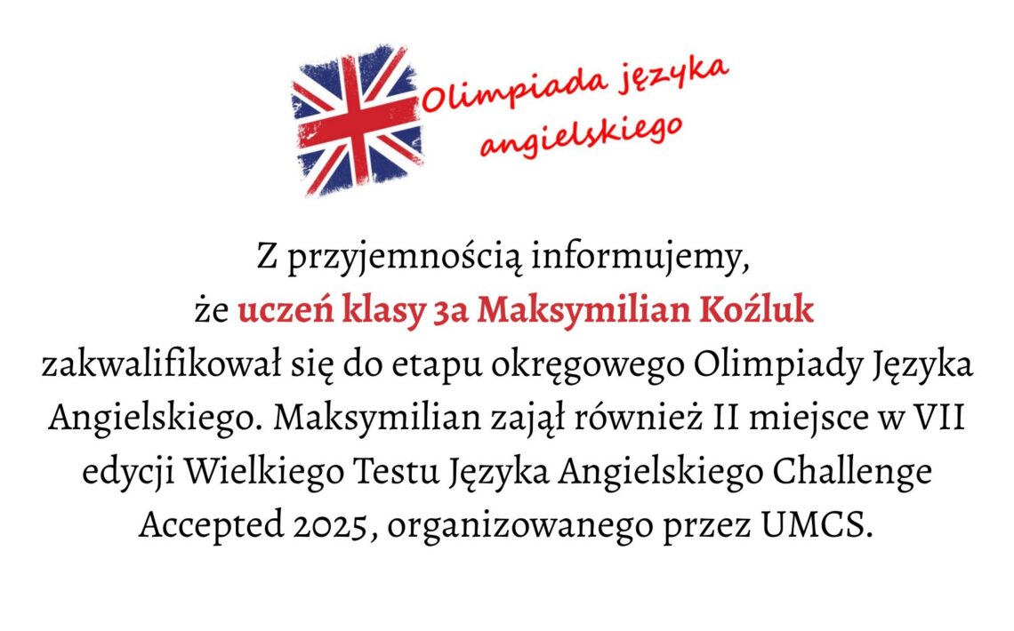 Tło i ogólna kompozycja: Grafika ma jasne, białe tło. Jej layout jest prosty, centralnie wyrównany, a wszystkie elementy tekstowe znajdują się w środku obrazu. U góry umieszczono symbol związany z językiem angielskim, a pod nim wielolinijkowy tekst informacyjny. Element graficzny u góry: Po lewej stronie górnej części grafiki znajduje się malowana, lekko rozmyta flaga Wielkiej Brytanii (Union Jack). Ma nieregularne, jakby pociągnięte pędzlem krawędzie. Dominują kolory: czerwony, niebieski i biały. Po prawej stronie flagi widnieje napis: „Olimpiada języka angielskiego” Napis jest czerwony, zapisany czcionką przypominającą odręczne pismo, lekko pochylony, sprawiający wrażenie dynamicznego. Wyrazy ułożone są w dwóch wierszach: „Olimpiada języka” u góry, „angielskiego” poniżej. Treść główna (obszar środkowy): Pod grafiką i nagłówkiem umieszczony jest tekst zapisany elegancką, szeryfową czcionką. Wyrównany do środka. Tekst brzmi: „Z przyjemnością informujemy, że uczeń klasy 3a Maksymilian Koźluk zakwalifikował się do etapu okręgowego Olimpiady Języka Angielskiego. Maksymilian zajął również II miejsce w VII edycji Wielkiego Testu Języka Angielskiego Challenge Accepted 2025, organizowanego przez UMCS.” Wyróżnienia: Imię i nazwisko Maksymilian Koźluk oraz fraza uczeń klasy 3a są zapisane czerwonym kolorem, mocno kontrastującym z resztą czarnego tekstu.