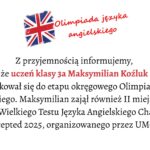 Tło i ogólna kompozycja: Grafika ma jasne, białe tło. Jej layout jest prosty, centralnie wyrównany, a wszystkie elementy tekstowe znajdują się w środku obrazu. U góry umieszczono symbol związany z językiem angielskim, a pod nim wielolinijkowy tekst informacyjny. Element graficzny u góry: Po lewej stronie górnej części grafiki znajduje się malowana, lekko rozmyta flaga Wielkiej Brytanii (Union Jack). Ma nieregularne, jakby pociągnięte pędzlem krawędzie. Dominują kolory: czerwony, niebieski i biały. Po prawej stronie flagi widnieje napis: „Olimpiada języka angielskiego” Napis jest czerwony, zapisany czcionką przypominającą odręczne pismo, lekko pochylony, sprawiający wrażenie dynamicznego. Wyrazy ułożone są w dwóch wierszach: „Olimpiada języka” u góry, „angielskiego” poniżej. Treść główna (obszar środkowy): Pod grafiką i nagłówkiem umieszczony jest tekst zapisany elegancką, szeryfową czcionką. Wyrównany do środka. Tekst brzmi: „Z przyjemnością informujemy, że uczeń klasy 3a Maksymilian Koźluk zakwalifikował się do etapu okręgowego Olimpiady Języka Angielskiego. Maksymilian zajął również II miejsce w VII edycji Wielkiego Testu Języka Angielskiego Challenge Accepted 2025, organizowanego przez UMCS.” Wyróżnienia: Imię i nazwisko Maksymilian Koźluk oraz fraza uczeń klasy 3a są zapisane czerwonym kolorem, mocno kontrastującym z resztą czarnego tekstu.