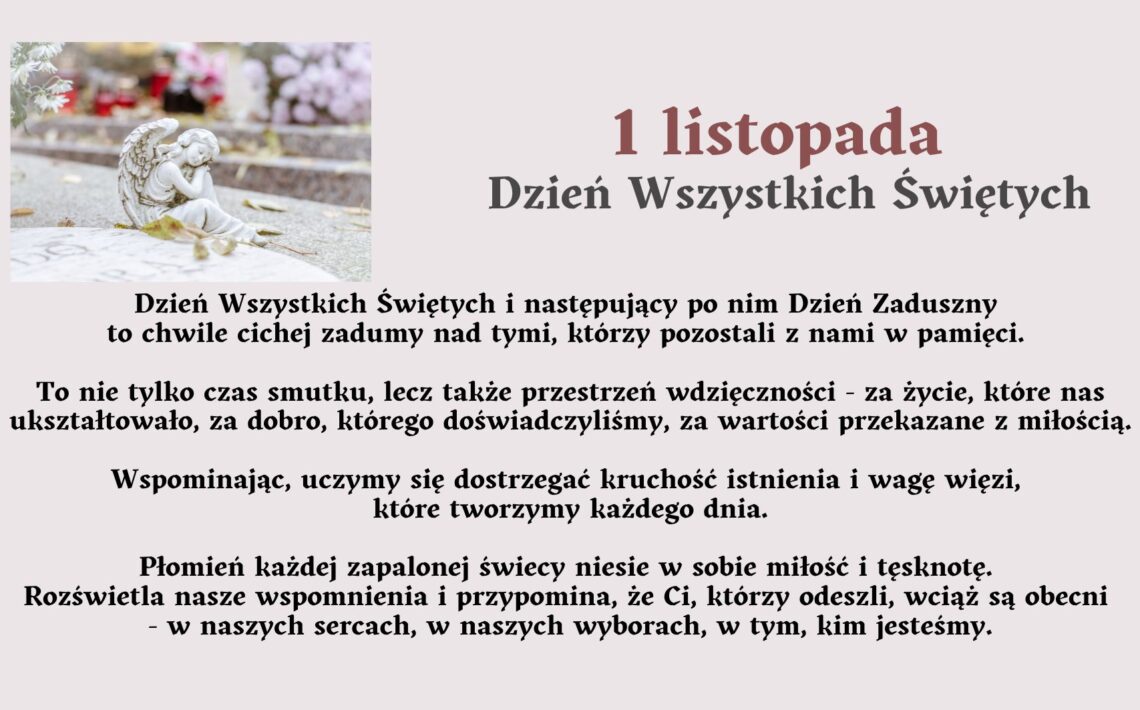 Tytuł grafiki: „1 listopada – Dzień Wszystkich Świętych” Opis ogólny: Grafika ma charakter refleksyjny i upamiętniający. Utrzymana jest w stonowanej, spokojnej kolorystyce – dominują odcienie szarości, beżu i delikatnego fioletu. Po lewej stronie znajduje się zdjęcie z cmentarza, a po prawej stronie oraz poniżej zamieszczony jest tekst opisowy i refleksyjny dotyczący Dnia Wszystkich Świętych. Opis zdjęcia po lewej stronie: Na zdjęciu widoczna jest kamienna figurka anioła. Anioł przedstawiony jest w pozycji klęczącej, z głową lekko pochyloną i dłońmi opartymi o policzek – wygląda, jakby trwał w zadumie lub modlitwie. Figurkę otaczają delikatne, jesienne liście. W tle widać rozmyty obraz grobów i kolorowych kwiatów, w większości chryzantem – w odcieniach białym, różowym i fioletowym. Światło jest miękkie, rozproszone, tworzące spokojny, melancholijny nastrój. Opis tekstu na grafice: Duży tytuł w górnej części, po prawej stronie: „1 listopada – Dzień Wszystkich Świętych” Tytuł jest napisany pogrubioną czcionką, w kolorze ciemnobordowym i szarym. Niżej znajduje się tekst w kolorze czarnym: Treść tekstu: Dzień Wszystkich Świętych i następujący po nim Dzień Zaduszny to chwile cichej zadumy nad tymi, którzy pozostali z nami w pamięci. To nie tylko czas smutku, lecz także przestrzeń wdzięczności – za życie, które nas ukształtowało, za dobro, którego doświadczyliśmy, za wartości przekazane z miłością. Wspominając, uczymy się dostrzegać kruchość istnienia i wagę więzi, które tworzymy każdego dnia. Płomień każdej zapalonej świecy niesie w sobie miłość i tęsknotę. Rozświetla nasze wspomnienia i przypomina, że Ci, którzy odeszli, wciąż są obecni – w naszych sercach, w naszych wyborach, w tym, kim jesteśmy. Opis emocjonalny i symboliczny: Grafika wywołuje nastrój refleksji, spokoju i duchowego skupienia. Symbolika anioła, świec i kwiatów odnosi się do pamięci o zmarłych oraz miłości, która trwa mimo upływu czasu. Tekst zachęca do wdzięczności, wspominania i budowania więzi z innymi. Zastosowanie dostępności (dla osób niewidomych): Grafika przekazuje treści słowne w formie w pełni dostępnej. Opis zawiera elementy wizualne (figurkę anioła, kwiaty, kolorystykę) oraz emocjonalne znaczenie obrazu, umożliwiające osobie niewidomej odtworzenie nastroju i sensu przekazu w wyobraźni.