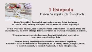 Tytuł grafiki:
„1 listopada – Dzień Wszystkich Świętych”

Opis ogólny:
Grafika ma charakter refleksyjny i upamiętniający. Utrzymana jest w stonowanej, spokojnej kolorystyce – dominują odcienie szarości, beżu i delikatnego fioletu. Po lewej stronie znajduje się zdjęcie z cmentarza, a po prawej stronie oraz poniżej zamieszczony jest tekst opisowy i refleksyjny dotyczący Dnia Wszystkich Świętych.

Opis zdjęcia po lewej stronie:
Na zdjęciu widoczna jest kamienna figurka anioła. Anioł przedstawiony jest w pozycji klęczącej, z głową lekko pochyloną i dłońmi opartymi o policzek – wygląda, jakby trwał w zadumie lub modlitwie. Figurkę otaczają delikatne, jesienne liście. W tle widać rozmyty obraz grobów i kolorowych kwiatów, w większości chryzantem – w odcieniach białym, różowym i fioletowym. Światło jest miękkie, rozproszone, tworzące spokojny, melancholijny nastrój.

Opis tekstu na grafice:

Duży tytuł w górnej części, po prawej stronie:
„1 listopada – Dzień Wszystkich Świętych”
Tytuł jest napisany pogrubioną czcionką, w kolorze ciemnobordowym i szarym.

Niżej znajduje się tekst w kolorze czarnym:

Treść tekstu:

Dzień Wszystkich Świętych i następujący po nim Dzień Zaduszny
to chwile cichej zadumy nad tymi, którzy pozostali z nami w pamięci.

To nie tylko czas smutku, lecz także przestrzeń wdzięczności –
za życie, które nas ukształtowało, za dobro, którego doświadczyliśmy,
za wartości przekazane z miłością.

Wspominając, uczymy się dostrzegać kruchość istnienia
i wagę więzi, które tworzymy każdego dnia.

Płomień każdej zapalonej świecy niesie w sobie miłość i tęsknotę.
Rozświetla nasze wspomnienia i przypomina,
że Ci, którzy odeszli, wciąż są obecni
– w naszych sercach, w naszych wyborach, w tym, kim jesteśmy.

Opis emocjonalny i symboliczny:
Grafika wywołuje nastrój refleksji, spokoju i duchowego skupienia. Symbolika anioła, świec i kwiatów odnosi się do pamięci o zmarłych oraz miłości, która trwa mimo upływu czasu. Tekst zachęca do wdzięczności, wspominania i budowania więzi z innymi.

Zastosowanie dostępności (dla osób niewidomych):
Grafika przekazuje treści słowne w formie w pełni dostępnej. Opis zawiera elementy wizualne (figurkę anioła, kwiaty, kolorystykę) oraz emocjonalne znaczenie obrazu, umożliwiające osobie niewidomej odtworzenie nastroju i sensu przekazu w wyobraźni.