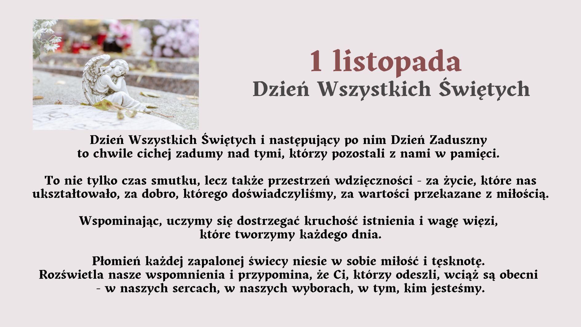 Tytuł grafiki: „1 listopada – Dzień Wszystkich Świętych” Opis ogólny: Grafika ma charakter refleksyjny i upamiętniający. Utrzymana jest w stonowanej, spokojnej kolorystyce – dominują odcienie szarości, beżu i delikatnego fioletu. Po lewej stronie znajduje się zdjęcie z cmentarza, a po prawej stronie oraz poniżej zamieszczony jest tekst opisowy i refleksyjny dotyczący Dnia Wszystkich Świętych. Opis zdjęcia po lewej stronie: Na zdjęciu widoczna jest kamienna figurka anioła. Anioł przedstawiony jest w pozycji klęczącej, z głową lekko pochyloną i dłońmi opartymi o policzek – wygląda, jakby trwał w zadumie lub modlitwie. Figurkę otaczają delikatne, jesienne liście. W tle widać rozmyty obraz grobów i kolorowych kwiatów, w większości chryzantem – w odcieniach białym, różowym i fioletowym. Światło jest miękkie, rozproszone, tworzące spokojny, melancholijny nastrój. Opis tekstu na grafice: Duży tytuł w górnej części, po prawej stronie: „1 listopada – Dzień Wszystkich Świętych” Tytuł jest napisany pogrubioną czcionką, w kolorze ciemnobordowym i szarym. Niżej znajduje się tekst w kolorze czarnym: Treść tekstu: Dzień Wszystkich Świętych i następujący po nim Dzień Zaduszny to chwile cichej zadumy nad tymi, którzy pozostali z nami w pamięci. To nie tylko czas smutku, lecz także przestrzeń wdzięczności – za życie, które nas ukształtowało, za dobro, którego doświadczyliśmy, za wartości przekazane z miłością. Wspominając, uczymy się dostrzegać kruchość istnienia i wagę więzi, które tworzymy każdego dnia. Płomień każdej zapalonej świecy niesie w sobie miłość i tęsknotę. Rozświetla nasze wspomnienia i przypomina, że Ci, którzy odeszli, wciąż są obecni – w naszych sercach, w naszych wyborach, w tym, kim jesteśmy. Opis emocjonalny i symboliczny: Grafika wywołuje nastrój refleksji, spokoju i duchowego skupienia. Symbolika anioła, świec i kwiatów odnosi się do pamięci o zmarłych oraz miłości, która trwa mimo upływu czasu. Tekst zachęca do wdzięczności, wspominania i budowania więzi z innymi. Zastosowanie dostępności (dla osób niewidomych): Grafika przekazuje treści słowne w formie w pełni dostępnej. Opis zawiera elementy wizualne (figurkę anioła, kwiaty, kolorystykę) oraz emocjonalne znaczenie obrazu, umożliwiające osobie niewidomej odtworzenie nastroju i sensu przekazu w wyobraźni.