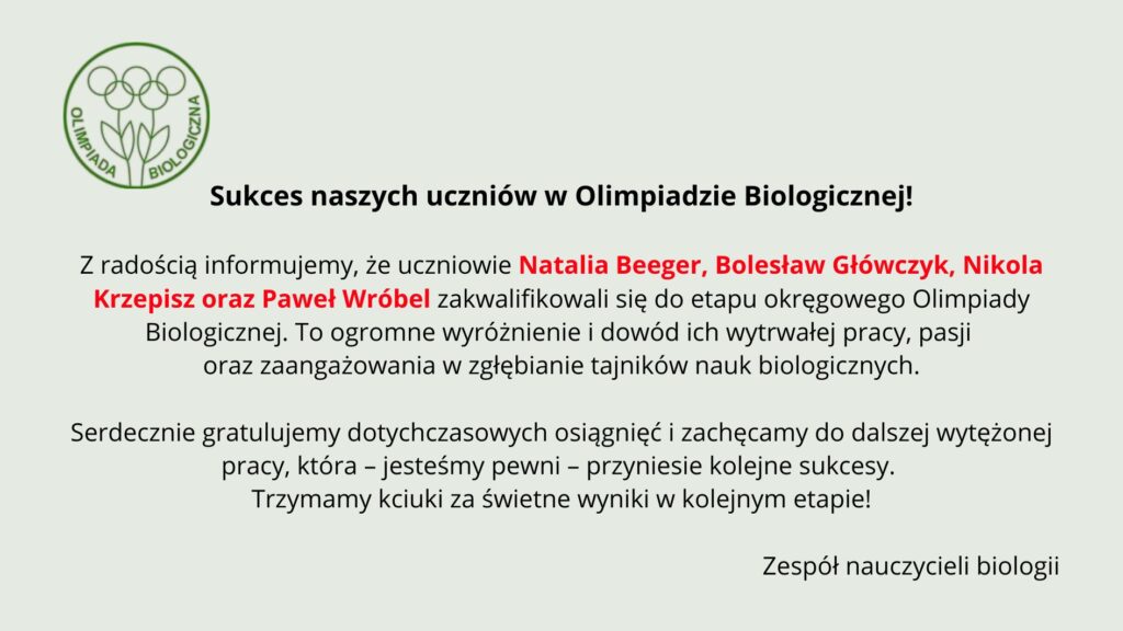 Tło ma bardzo jasny, pastelowo–szarozielony odcień. Cała treść umieszczona jest centralnie. Układ jest przejrzysty, z dużymi odstępami między akapitami. Element graficzny po lewej stronie, w górnej części: Znajduje się tu zielone, konturowe logo Olimpiady Biologicznej. Logo składa się z trzech stylizowanych roślin przypominających kwiaty lub pędy, z okrągłymi główkami. Pod nimi znajdują się dwie liściaste łodygi złączone u podstawy. Całość otoczona jest cienkim zielonym okręgiem. Wzdłuż wewnętrznej lewej części okręgu biegnie napis „OLIMPIADA”, a po prawej „BIOLOGICZNA” – oba słowa duże, zielone, zapisane prostą czcionką. Nagłówek umieszczony obok logo: Czarny, wyraźny, mocny tekst: „Sukces naszych uczniów w Olimpiadzie Biologicznej!” Nagłówek jest pogrubiony. Główny tekst informacyjny: Poniżej znajdują się trzy akapity. Akapit 1 – informacyjny Tekst czarny, wyrównany do środka. Wyróżnione czerwonym kolorem są nazwiska uczniów: „Natalia Beeger, Bolesław Główczyk, Nikola Krzepisz oraz Paweł Wróbel” Pełna treść: „Z radością informujemy, że uczniowie Natalia Beeger, Bolesław Główczyk, Nikola Krzepisz oraz Paweł Wróbel zakwalifikowali się do etapu okręgowego Olimpiady Biologicznej. To ogromne wyróżnienie i dowód ich wytrwałej pracy, pasji oraz zaangażowania w zgłębianie tajników nauk biologicznych.” Akapit 2 – gratulacyjny Tekst czarny: „Serdecznie gratulujemy dotychczasowych osiągnięć i zachęcamy do dalszej wytężonej pracy, która – jesteśmy pewni – przyniesie kolejne sukcesy. Trzymamy kciuki za świetne wyniki w kolejnym etapie!” Podpis na dole: W prawym dolnym rogu widnieje podpis: „Zespół nauczycieli biologii”