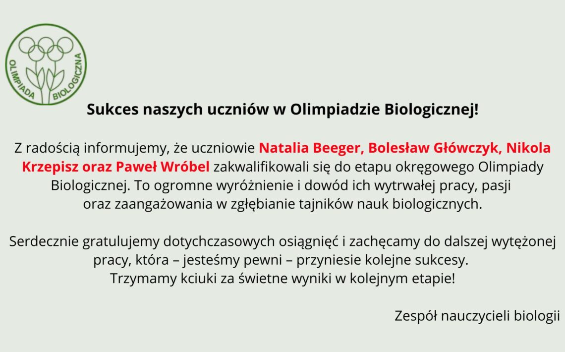 Tło ma bardzo jasny, pastelowo–szarozielony odcień. Cała treść umieszczona jest centralnie. Układ jest przejrzysty, z dużymi odstępami między akapitami. Element graficzny po lewej stronie, w górnej części: Znajduje się tu zielone, konturowe logo Olimpiady Biologicznej. Logo składa się z trzech stylizowanych roślin przypominających kwiaty lub pędy, z okrągłymi główkami. Pod nimi znajdują się dwie liściaste łodygi złączone u podstawy. Całość otoczona jest cienkim zielonym okręgiem. Wzdłuż wewnętrznej lewej części okręgu biegnie napis „OLIMPIADA”, a po prawej „BIOLOGICZNA” – oba słowa duże, zielone, zapisane prostą czcionką. Nagłówek umieszczony obok logo: Czarny, wyraźny, mocny tekst: „Sukces naszych uczniów w Olimpiadzie Biologicznej!” Nagłówek jest pogrubiony. Główny tekst informacyjny: Poniżej znajdują się trzy akapity. Akapit 1 – informacyjny Tekst czarny, wyrównany do środka. Wyróżnione czerwonym kolorem są nazwiska uczniów: „Natalia Beeger, Bolesław Główczyk, Nikola Krzepisz oraz Paweł Wróbel” Pełna treść: „Z radością informujemy, że uczniowie Natalia Beeger, Bolesław Główczyk, Nikola Krzepisz oraz Paweł Wróbel zakwalifikowali się do etapu okręgowego Olimpiady Biologicznej. To ogromne wyróżnienie i dowód ich wytrwałej pracy, pasji oraz zaangażowania w zgłębianie tajników nauk biologicznych.” Akapit 2 – gratulacyjny Tekst czarny: „Serdecznie gratulujemy dotychczasowych osiągnięć i zachęcamy do dalszej wytężonej pracy, która – jesteśmy pewni – przyniesie kolejne sukcesy. Trzymamy kciuki za świetne wyniki w kolejnym etapie!” Podpis na dole: W prawym dolnym rogu widnieje podpis: „Zespół nauczycieli biologii”