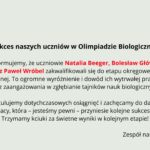 Tło ma bardzo jasny, pastelowo–szarozielony odcień. Cała treść umieszczona jest centralnie. Układ jest przejrzysty, z dużymi odstępami między akapitami. Element graficzny po lewej stronie, w górnej części: Znajduje się tu zielone, konturowe logo Olimpiady Biologicznej. Logo składa się z trzech stylizowanych roślin przypominających kwiaty lub pędy, z okrągłymi główkami. Pod nimi znajdują się dwie liściaste łodygi złączone u podstawy. Całość otoczona jest cienkim zielonym okręgiem. Wzdłuż wewnętrznej lewej części okręgu biegnie napis „OLIMPIADA”, a po prawej „BIOLOGICZNA” – oba słowa duże, zielone, zapisane prostą czcionką. Nagłówek umieszczony obok logo: Czarny, wyraźny, mocny tekst: „Sukces naszych uczniów w Olimpiadzie Biologicznej!” Nagłówek jest pogrubiony. Główny tekst informacyjny: Poniżej znajdują się trzy akapity. Akapit 1 – informacyjny Tekst czarny, wyrównany do środka. Wyróżnione czerwonym kolorem są nazwiska uczniów: „Natalia Beeger, Bolesław Główczyk, Nikola Krzepisz oraz Paweł Wróbel” Pełna treść: „Z radością informujemy, że uczniowie Natalia Beeger, Bolesław Główczyk, Nikola Krzepisz oraz Paweł Wróbel zakwalifikowali się do etapu okręgowego Olimpiady Biologicznej. To ogromne wyróżnienie i dowód ich wytrwałej pracy, pasji oraz zaangażowania w zgłębianie tajników nauk biologicznych.” Akapit 2 – gratulacyjny Tekst czarny: „Serdecznie gratulujemy dotychczasowych osiągnięć i zachęcamy do dalszej wytężonej pracy, która – jesteśmy pewni – przyniesie kolejne sukcesy. Trzymamy kciuki za świetne wyniki w kolejnym etapie!” Podpis na dole: W prawym dolnym rogu widnieje podpis: „Zespół nauczycieli biologii”