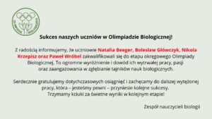Tło ma bardzo jasny, pastelowo–szarozielony odcień. Cała treść umieszczona jest centralnie. Układ jest przejrzysty, z dużymi odstępami między akapitami.

Element graficzny po lewej stronie, w górnej części:
Znajduje się tu zielone, konturowe logo Olimpiady Biologicznej. Logo składa się z trzech stylizowanych roślin przypominających kwiaty lub pędy, z okrągłymi główkami. Pod nimi znajdują się dwie liściaste łodygi złączone u podstawy. Całość otoczona jest cienkim zielonym okręgiem.
Wzdłuż wewnętrznej lewej części okręgu biegnie napis „OLIMPIADA”, a po prawej „BIOLOGICZNA” – oba słowa duże, zielone, zapisane prostą czcionką.

Nagłówek umieszczony obok logo:
Czarny, wyraźny, mocny tekst:
„Sukces naszych uczniów w Olimpiadzie Biologicznej!”
Nagłówek jest pogrubiony.

Główny tekst informacyjny:
Poniżej znajdują się trzy akapity.

Akapit 1 – informacyjny

Tekst czarny, wyrównany do środka.
Wyróżnione czerwonym kolorem są nazwiska uczniów:
„Natalia Beeger, Bolesław Główczyk, Nikola Krzepisz oraz Paweł Wróbel”

Pełna treść:

„Z radością informujemy, że uczniowie Natalia Beeger, Bolesław Główczyk, Nikola Krzepisz oraz Paweł Wróbel zakwalifikowali się do etapu okręgowego Olimpiady Biologicznej. To ogromne wyróżnienie i dowód ich wytrwałej pracy, pasji oraz zaangażowania w zgłębianie tajników nauk biologicznych.”

Akapit 2 – gratulacyjny

Tekst czarny:

„Serdecznie gratulujemy dotychczasowych osiągnięć i zachęcamy do dalszej wytężonej pracy, która – jesteśmy pewni – przyniesie kolejne sukcesy.
Trzymamy kciuki za świetne wyniki w kolejnym etapie!”

Podpis na dole:

W prawym dolnym rogu widnieje podpis:
„Zespół nauczycieli biologii”