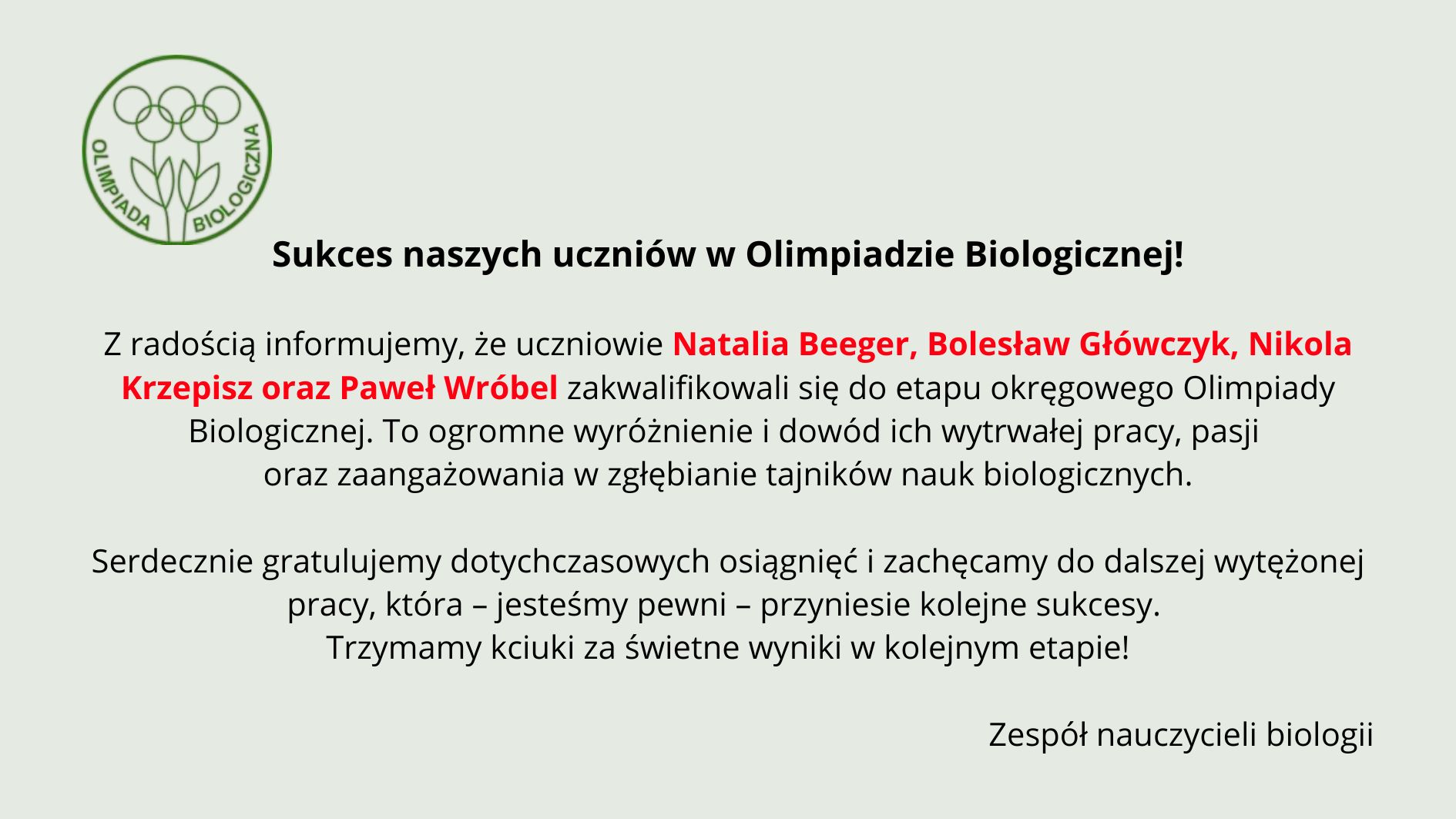 Tło ma bardzo jasny, pastelowo–szarozielony odcień. Cała treść umieszczona jest centralnie. Układ jest przejrzysty, z dużymi odstępami między akapitami. Element graficzny po lewej stronie, w górnej części: Znajduje się tu zielone, konturowe logo Olimpiady Biologicznej. Logo składa się z trzech stylizowanych roślin przypominających kwiaty lub pędy, z okrągłymi główkami. Pod nimi znajdują się dwie liściaste łodygi złączone u podstawy. Całość otoczona jest cienkim zielonym okręgiem. Wzdłuż wewnętrznej lewej części okręgu biegnie napis „OLIMPIADA”, a po prawej „BIOLOGICZNA” – oba słowa duże, zielone, zapisane prostą czcionką. Nagłówek umieszczony obok logo: Czarny, wyraźny, mocny tekst: „Sukces naszych uczniów w Olimpiadzie Biologicznej!” Nagłówek jest pogrubiony. Główny tekst informacyjny: Poniżej znajdują się trzy akapity. Akapit 1 – informacyjny Tekst czarny, wyrównany do środka. Wyróżnione czerwonym kolorem są nazwiska uczniów: „Natalia Beeger, Bolesław Główczyk, Nikola Krzepisz oraz Paweł Wróbel” Pełna treść: „Z radością informujemy, że uczniowie Natalia Beeger, Bolesław Główczyk, Nikola Krzepisz oraz Paweł Wróbel zakwalifikowali się do etapu okręgowego Olimpiady Biologicznej. To ogromne wyróżnienie i dowód ich wytrwałej pracy, pasji oraz zaangażowania w zgłębianie tajników nauk biologicznych.” Akapit 2 – gratulacyjny Tekst czarny: „Serdecznie gratulujemy dotychczasowych osiągnięć i zachęcamy do dalszej wytężonej pracy, która – jesteśmy pewni – przyniesie kolejne sukcesy. Trzymamy kciuki za świetne wyniki w kolejnym etapie!” Podpis na dole: W prawym dolnym rogu widnieje podpis: „Zespół nauczycieli biologii”