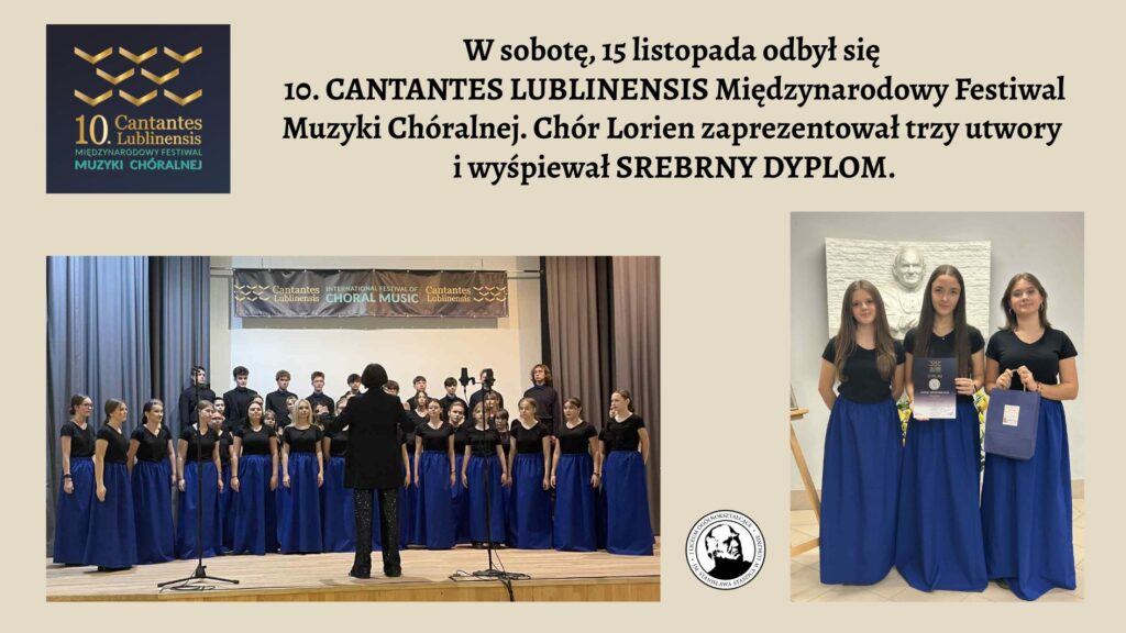 Grafika ma jasnobeżowe tło. Składa się z trzech głównych części: Logo festiwalu (lewy górny róg) Tekst informacyjny (góra, centralnie) Dwa zdjęcia chóru Lorien (duże zdjęcie po lewej na dole, mniejsze po prawej) 1. Logo festiwalu – lewy górny róg Na ciemnogranatowym tle widnieje stylizowany, złoty znak graficzny złożony z kilku równoległych, lekko zakrzywionych linii, przypominających falujące wstążki lub fale dźwiękowe ustawione w trzech rzędach. Pod nim znajduje się napis: „10. Cantantes Lublinensis Międzynarodowy Festiwal Muzyki Chóralnej” Wszystko zapisane białą i złotą czcionką. 2. Tekst – górna część grafiki, centralnie Duży, czarny tekst na beżowym tle: „W sobotę, 15 listopada odbył się 10. CANTANTES LUBLINENSIS Międzynarodowy Festiwal Muzyki Chóralnej. Chór Lorien zaprezentował trzy utwory i wyśpiewał SREBRNY DYPLOM.” Tekst zajmuje szerokość całej grafiki i jest główną informacją. 3. Zdjęcie dolne – duża fotografia chóru (lewa strona) To szerokie, poziome zdjęcie przedstawiające kilkudziesięcioosobowy chór Lorien stojący na scenie. Opis szczegółowy: Scena Scena ma jasne, drewniane podwyższenie. Z przodu stoi mikrofon na statywie i statyw z kamerą nagrywającą występ. W tle wiszą dwie długie szare zasłony po bokach. Nad chórem znajduje się poziomy baner z ciemnym tłem i napisem: „Cantantes Lublinensis – International Festival of Choral Music” Z prawej strony baneru umieszczono złote logo festiwalu. Chór Chór tworzą młode osoby – zarówno dziewczęta, jak i chłopcy. Dziewczęta stoją w przednich rzędach: mają długie, intensywnie niebieskie spódnice do ziemi i czarne, krótkie bluzki z krótkim rękawem. Chłopcy stoją z tyłu, ubrani jednolicie na czarno. Wszyscy stoją w równych rzędach, patrząc w stronę dyrygentki. Dyrygentka Stoi tyłem do aparatu, na środku przed chórem. Ma ciemny strój: czarną marynarkę i czarne spodnie połyskujące srebrnymi drobnymi elementami. Jej ręce są lekko uniesione, jak w trakcie prowadzenia chóru. 4. Zdjęcie prawe – trzy chórzystki z dyplomem To pionowe zdjęcie po prawej stronie grafiki. Przedstawia trzy młode chórzystki w jednakowych strojach, stojące obok siebie. Ustawienie i tło Za nimi znajduje się jasna ściana z dużą, białą, płaskorzeźbioną podobizną starszego mężczyzny (prawdopodobnie patrona szkoły). Na dole, przy prawej krawędzi, stoi bukiet żółtych kwiatów. Ubrania Dziewczęta mają identyczne stroje jak te z dużego zdjęcia: Czarne bluzki z krótkim rękawem. Długie, szerokie, niebieskie spódnice do ziemi. Atrybuty Dziewczyna stojąca po środku trzyma przed sobą dyplom – ciemny, ze srebrnymi napisami. Dziewczyna z prawej ręki trzyma ciemnoniebieską torbę z upominkami. Wszystkie trzy stoją spokojnie, uśmiechają się lekko i patrzą prosto w obiektyw.