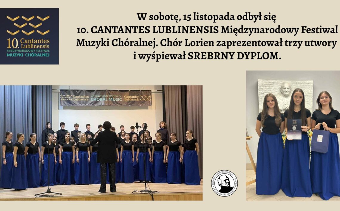 Grafika ma jasnobeżowe tło. Składa się z trzech głównych części: Logo festiwalu (lewy górny róg) Tekst informacyjny (góra, centralnie) Dwa zdjęcia chóru Lorien (duże zdjęcie po lewej na dole, mniejsze po prawej) 1. Logo festiwalu – lewy górny róg Na ciemnogranatowym tle widnieje stylizowany, złoty znak graficzny złożony z kilku równoległych, lekko zakrzywionych linii, przypominających falujące wstążki lub fale dźwiękowe ustawione w trzech rzędach. Pod nim znajduje się napis: „10. Cantantes Lublinensis Międzynarodowy Festiwal Muzyki Chóralnej” Wszystko zapisane białą i złotą czcionką. 2. Tekst – górna część grafiki, centralnie Duży, czarny tekst na beżowym tle: „W sobotę, 15 listopada odbył się 10. CANTANTES LUBLINENSIS Międzynarodowy Festiwal Muzyki Chóralnej. Chór Lorien zaprezentował trzy utwory i wyśpiewał SREBRNY DYPLOM.” Tekst zajmuje szerokość całej grafiki i jest główną informacją. 3. Zdjęcie dolne – duża fotografia chóru (lewa strona) To szerokie, poziome zdjęcie przedstawiające kilkudziesięcioosobowy chór Lorien stojący na scenie. Opis szczegółowy: Scena Scena ma jasne, drewniane podwyższenie. Z przodu stoi mikrofon na statywie i statyw z kamerą nagrywającą występ. W tle wiszą dwie długie szare zasłony po bokach. Nad chórem znajduje się poziomy baner z ciemnym tłem i napisem: „Cantantes Lublinensis – International Festival of Choral Music” Z prawej strony baneru umieszczono złote logo festiwalu. Chór Chór tworzą młode osoby – zarówno dziewczęta, jak i chłopcy. Dziewczęta stoją w przednich rzędach: mają długie, intensywnie niebieskie spódnice do ziemi i czarne, krótkie bluzki z krótkim rękawem. Chłopcy stoją z tyłu, ubrani jednolicie na czarno. Wszyscy stoją w równych rzędach, patrząc w stronę dyrygentki. Dyrygentka Stoi tyłem do aparatu, na środku przed chórem. Ma ciemny strój: czarną marynarkę i czarne spodnie połyskujące srebrnymi drobnymi elementami. Jej ręce są lekko uniesione, jak w trakcie prowadzenia chóru. 4. Zdjęcie prawe – trzy chórzystki z dyplomem To pionowe zdjęcie po prawej stronie grafiki. Przedstawia trzy młode chórzystki w jednakowych strojach, stojące obok siebie. Ustawienie i tło Za nimi znajduje się jasna ściana z dużą, białą, płaskorzeźbioną podobizną starszego mężczyzny (prawdopodobnie patrona szkoły). Na dole, przy prawej krawędzi, stoi bukiet żółtych kwiatów. Ubrania Dziewczęta mają identyczne stroje jak te z dużego zdjęcia: Czarne bluzki z krótkim rękawem. Długie, szerokie, niebieskie spódnice do ziemi. Atrybuty Dziewczyna stojąca po środku trzyma przed sobą dyplom – ciemny, ze srebrnymi napisami. Dziewczyna z prawej ręki trzyma ciemnoniebieską torbę z upominkami. Wszystkie trzy stoją spokojnie, uśmiechają się lekko i patrzą prosto w obiektyw.
