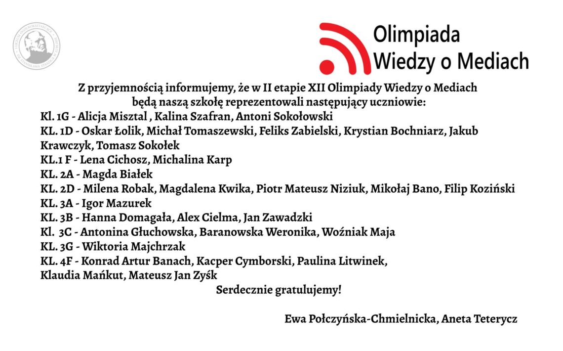 Grafika ma formę białego prostokątnego plakatu/ogłoszenia z czarnym tekstem oraz kolorowym logotypem w górnej części. Całość jest ułożona w sposób przejrzysty – treść znajduje się na środku, tekst wyrównany głównie do lewej. Górna część grafiki W górnym prawym rogu znajduje się logotyp Olimpiady Wiedzy o Mediach. Logo składa się z trzech elementów: Czerwony symbol przypominający: trzy łuki o rosnącej długości, ułożone jeden pod drugim, łuki są skierowane w prawo i wyglądają jak „sygnał” lub „fale radiowe”. Po lewej stronie łuków znajduje się czerwona kropka – razem z łukami przypomina ikonę sygnału Wi-Fi. Po prawej stronie tego symbolu znajdują się dwa wiersze tekstu w czarnym kolorze: w pierwszym wierszu większą czcionką: „Olimpiada” w drugim, mniejszą czcionką: „Wiedzy o Mediach” W lewym górnym rogu, dużo mniejszy niż logotyp, znajduje się szary, okrągły znak graficzny przypominający pieczęć lub herb uczelni – ma okrągłą ramkę i jasne elementy w środku, najpewniej wizerunek postaci lub symbolu. Jest lekko prześwitujący (jak znak wodny). Centralna część – główna treść ogłoszenia Tekst jest zapisany czarną, dość dużą czcionką, w języku polskim. Treść brzmi: „Z przyjemnością informujemy, że w II etapie XII Olimpiady Wiedzy o Mediach będą naszą szkołę reprezentowali następujący uczniowie:” Poniżej znajduje się lista klas i uczniów. Każda linia zaczyna się od skrótu „KL.” oznaczającego klasę, dalej numer klasy oraz myślnik, po którym wypisani są uczniowie. Lista dokładnie w takiej kolejności: Kl. 1G – Alicja Misztal, Kalina Szafran, Antoni Sokołowski Kl. 1D – Oskar Łolik, Michał Tomaszewski, Feliks Zabielski, Krystian Bochniarz, Jakub Krawczyk, Tomasz Sokołek ** Kl. 1F** – Lena Cichosz, Michalina Karp Kl. 2A – Magda Białek Kl. 2D – Milena Robak, Magdalena Kwika, Piotr Mateusz Niziuk, Mikołaj Bano, Filip Koziński Kl. 3A – Igor Mazurek Kl. 3B – Hanna Domagała, Alex Cielma, Jan Zawadzki Kl. 3C – Antonina Głuchowska, Baranowska Weronika, Woźniak Maja Kl. 3G – Wiktoria Majchrzak Kl. 4F – Konrad Artur Banach, Kacper Cymborski, Paulina Litwinek, Klaudia Mańkut, Mateusz Jan Zysk Pod główną listą, w odstępie: „Serdecznie gratulujemy!”