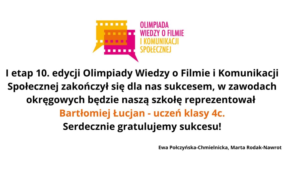 Układ i tło Grafika ma białe tło, bez dodatkowych elementów ozdobnych. Wszystkie treści umieszczone są centralnie i symetrycznie. U góry widnieje kolorowe logo, poniżej znajduje się tekst informacyjny zapisany czarną czcionką, z wyróżnieniem fragmentu tekstu kolorem pomarańczowym. Na samym dole, mniejszą i cieńszą czcionką, zapisane są nazwiska dwóch osób. Logo – górna część grafiki Logo znajduje się na środku, w górnej części. Składa się z dwóch elementów: 1. Kolorowa ikona taśmy filmowej Lewa część jest żółta, prawa różowa. Obie części wyglądają jak dwie pionowe klatki filmowe połączone ze sobą. Z dolnej części logo wychodzi niewielkie trójkątne zakończenie skierowane w dół (przypomina grot strzałki). 2. Tekst logo Po prawej stronie ikony widnieje napis w dwóch kolorach: „OLIMPIADA WIEDZY O FILMIE” – kolor różowy „I KOMUNIKACJI SPOŁECZNEJ” – kolor pomarańczowy Tekst jest pisany wersalikami (wielkimi literami), bez innych ozdobników. Tekst główny – centralna część grafiki Tekst znajduje się na środku, zapisany dużą, czytelną czarną czcionką. Brzmi: „I etap 10. edycji Olimpiady Wiedzy o Filmie i Komunikacji Społecznej zakończył się dla nas sukcesem, w zawodach okręgowych będzie naszą szkołę reprezentował” Poniżej, pogrubioną czcionką i kolorem pomarańczowym zapisano: „Bartłomiej Łucjan – uczeń klasy 4c.” Jeszcze niżej, znów czarną czcionką: „Serdecznie gratulujemy sukcesu!” Podpisy – dolna część grafiki Na samym dole, małą czarną czcionką, znajduje się podpis: „Ewa Połczyńska-Chmielnicka, Marta Rodak-Nawrot”