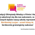 Układ i tło Grafika ma białe tło, bez dodatkowych elementów ozdobnych. Wszystkie treści umieszczone są centralnie i symetrycznie. U góry widnieje kolorowe logo, poniżej znajduje się tekst informacyjny zapisany czarną czcionką, z wyróżnieniem fragmentu tekstu kolorem pomarańczowym. Na samym dole, mniejszą i cieńszą czcionką, zapisane są nazwiska dwóch osób. Logo – górna część grafiki Logo znajduje się na środku, w górnej części. Składa się z dwóch elementów: 1. Kolorowa ikona taśmy filmowej Lewa część jest żółta, prawa różowa. Obie części wyglądają jak dwie pionowe klatki filmowe połączone ze sobą. Z dolnej części logo wychodzi niewielkie trójkątne zakończenie skierowane w dół (przypomina grot strzałki). 2. Tekst logo Po prawej stronie ikony widnieje napis w dwóch kolorach: „OLIMPIADA WIEDZY O FILMIE” – kolor różowy „I KOMUNIKACJI SPOŁECZNEJ” – kolor pomarańczowy Tekst jest pisany wersalikami (wielkimi literami), bez innych ozdobników. Tekst główny – centralna część grafiki Tekst znajduje się na środku, zapisany dużą, czytelną czarną czcionką. Brzmi: „I etap 10. edycji Olimpiady Wiedzy o Filmie i Komunikacji Społecznej zakończył się dla nas sukcesem, w zawodach okręgowych będzie naszą szkołę reprezentował” Poniżej, pogrubioną czcionką i kolorem pomarańczowym zapisano: „Bartłomiej Łucjan – uczeń klasy 4c.” Jeszcze niżej, znów czarną czcionką: „Serdecznie gratulujemy sukcesu!” Podpisy – dolna część grafiki Na samym dole, małą czarną czcionką, znajduje się podpis: „Ewa Połczyńska-Chmielnicka, Marta Rodak-Nawrot”