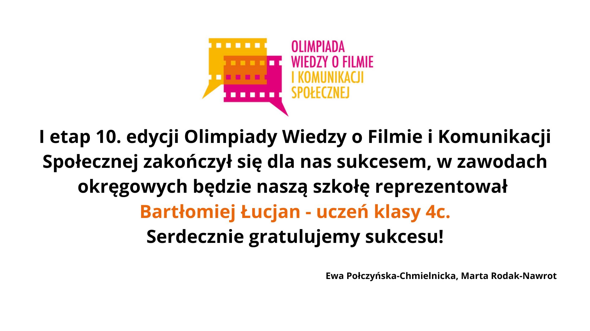Układ i tło Grafika ma białe tło, bez dodatkowych elementów ozdobnych. Wszystkie treści umieszczone są centralnie i symetrycznie. U góry widnieje kolorowe logo, poniżej znajduje się tekst informacyjny zapisany czarną czcionką, z wyróżnieniem fragmentu tekstu kolorem pomarańczowym. Na samym dole, mniejszą i cieńszą czcionką, zapisane są nazwiska dwóch osób. Logo – górna część grafiki Logo znajduje się na środku, w górnej części. Składa się z dwóch elementów: 1. Kolorowa ikona taśmy filmowej Lewa część jest żółta, prawa różowa. Obie części wyglądają jak dwie pionowe klatki filmowe połączone ze sobą. Z dolnej części logo wychodzi niewielkie trójkątne zakończenie skierowane w dół (przypomina grot strzałki). 2. Tekst logo Po prawej stronie ikony widnieje napis w dwóch kolorach: „OLIMPIADA WIEDZY O FILMIE” – kolor różowy „I KOMUNIKACJI SPOŁECZNEJ” – kolor pomarańczowy Tekst jest pisany wersalikami (wielkimi literami), bez innych ozdobników. Tekst główny – centralna część grafiki Tekst znajduje się na środku, zapisany dużą, czytelną czarną czcionką. Brzmi: „I etap 10. edycji Olimpiady Wiedzy o Filmie i Komunikacji Społecznej zakończył się dla nas sukcesem, w zawodach okręgowych będzie naszą szkołę reprezentował” Poniżej, pogrubioną czcionką i kolorem pomarańczowym zapisano: „Bartłomiej Łucjan – uczeń klasy 4c.” Jeszcze niżej, znów czarną czcionką: „Serdecznie gratulujemy sukcesu!” Podpisy – dolna część grafiki Na samym dole, małą czarną czcionką, znajduje się podpis: „Ewa Połczyńska-Chmielnicka, Marta Rodak-Nawrot”