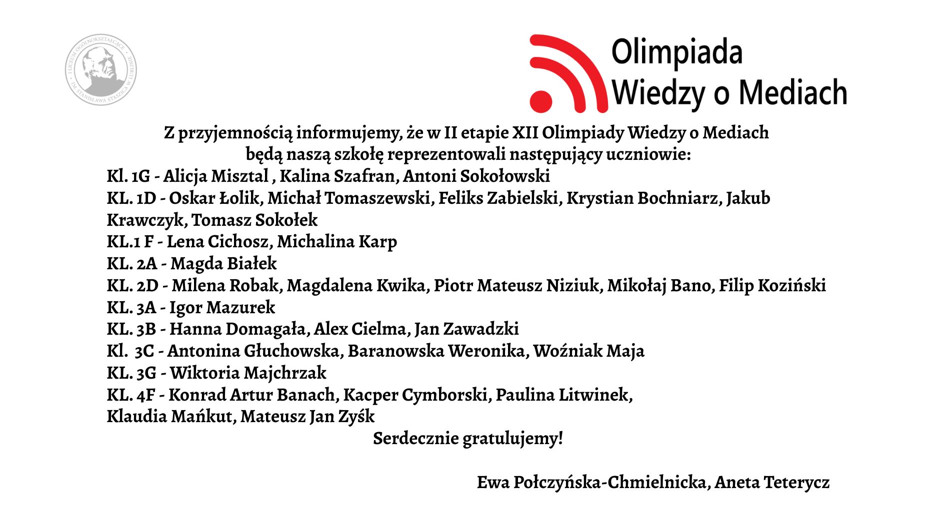 Grafika ma formę białego prostokątnego plakatu/ogłoszenia z czarnym tekstem oraz kolorowym logotypem w górnej części. Całość jest ułożona w sposób przejrzysty – treść znajduje się na środku, tekst wyrównany głównie do lewej. Górna część grafiki W górnym prawym rogu znajduje się logotyp Olimpiady Wiedzy o Mediach. Logo składa się z trzech elementów: Czerwony symbol przypominający: trzy łuki o rosnącej długości, ułożone jeden pod drugim, łuki są skierowane w prawo i wyglądają jak „sygnał” lub „fale radiowe”. Po lewej stronie łuków znajduje się czerwona kropka – razem z łukami przypomina ikonę sygnału Wi-Fi. Po prawej stronie tego symbolu znajdują się dwa wiersze tekstu w czarnym kolorze: w pierwszym wierszu większą czcionką: „Olimpiada” w drugim, mniejszą czcionką: „Wiedzy o Mediach” W lewym górnym rogu, dużo mniejszy niż logotyp, znajduje się szary, okrągły znak graficzny przypominający pieczęć lub herb uczelni – ma okrągłą ramkę i jasne elementy w środku, najpewniej wizerunek postaci lub symbolu. Jest lekko prześwitujący (jak znak wodny). Centralna część – główna treść ogłoszenia Tekst jest zapisany czarną, dość dużą czcionką, w języku polskim. Treść brzmi: „Z przyjemnością informujemy, że w II etapie XII Olimpiady Wiedzy o Mediach będą naszą szkołę reprezentowali następujący uczniowie:” Poniżej znajduje się lista klas i uczniów. Każda linia zaczyna się od skrótu „KL.” oznaczającego klasę, dalej numer klasy oraz myślnik, po którym wypisani są uczniowie. Lista dokładnie w takiej kolejności: Kl. 1G – Alicja Misztal, Kalina Szafran, Antoni Sokołowski Kl. 1D – Oskar Łolik, Michał Tomaszewski, Feliks Zabielski, Krystian Bochniarz, Jakub Krawczyk, Tomasz Sokołek ** Kl. 1F** – Lena Cichosz, Michalina Karp Kl. 2A – Magda Białek Kl. 2D – Milena Robak, Magdalena Kwika, Piotr Mateusz Niziuk, Mikołaj Bano, Filip Koziński Kl. 3A – Igor Mazurek Kl. 3B – Hanna Domagała, Alex Cielma, Jan Zawadzki Kl. 3C – Antonina Głuchowska, Baranowska Weronika, Woźniak Maja Kl. 3G – Wiktoria Majchrzak Kl. 4F – Konrad Artur Banach, Kacper Cymborski, Paulina Litwinek, Klaudia Mańkut, Mateusz Jan Zysk Pod główną listą, w odstępie: „Serdecznie gratulujemy!”
