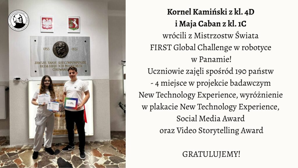 Na zdjęciu przedstawiono dwoje uczniów stojących w szkolnym holu pod tablicą pamiątkową. Lewa część obrazu: Widać dwoje młodych ludzi stojących obok siebie na tle jasnej ściany. Za nimi widnieje duża, prostokątna, kamienna tablica z brązowym medalionem przedstawiającym profil mężczyzny oraz napisem: „Zawsze takie Rzeczypospolite będą, jakie ich młodzieży chowanie”. Pod napisem widnieją daty 1755–1826, odnoszące się do postaci Stanisława Staszica. Nad tablicą wiszą dwa herby: po lewej stronie biały orzeł w czerwonym tle – herb Polski, a po prawej herb województwa mazowieckiego. Pod tablicą stoi dziewczyna i chłopak. Dziewczyna ma długie, brązowe włosy, okulary i ubrana jest w jasnoszary dres (bluza i spodnie). W obu dłoniach trzyma dwa dyplomy z napisami w języku angielskim. Chłopak stoi po jej prawej stronie. Ma krótkie włosy i ubrany jest w białą koszulkę oraz ciemne spodnie. W lewej dłoni trzyma kolorową teczkę lub pudełko z napisem „FIRST Global Challenge”. Podłoga zrobiona jest z płytek w różnych odcieniach brązu i beżu, tworzących nieregularny wzór. Prawa część obrazu: Na jasnym tle umieszczono tekst informacyjny: Kornel Kamiński z kl. 4C i Maja Caban z kl. 1C wrócili z Mistrzostw Świata FIRST Global Challenge w robotyce w Panamie! Uczniowie zajęli spośród 190 państw – 4 miejsce w projekcie badawczym New Technology Experience, wyróżnienie w plakacie New Technology Experience, Social Media Award oraz Video Storytelling Award. GRATULUJEMY! Opis ogólny: Zdjęcie przedstawia moment uhonorowania dwójki uczniów, którzy odnieśli sukces na międzynarodowych zawodach robotycznych w Panamie. Scena ma charakter pamiątkowy i uroczysty. Panuje spokojna, pozytywna atmosfera. Całość kompozycji jest estetyczna i czytelna – po lewej stronie znajduje się fotografia, po prawej tekst informacyjny z gratulacjami.