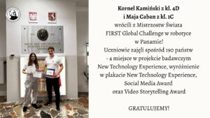 Na zdjęciu przedstawiono dwoje uczniów stojących w szkolnym holu pod tablicą pamiątkową. Lewa część obrazu: Widać dwoje młodych ludzi stojących obok siebie na tle jasnej ściany. Za nimi widnieje duża, prostokątna, kamienna tablica z brązowym medalionem przedstawiającym profil mężczyzny oraz napisem: „Zawsze takie Rzeczypospolite będą, jakie ich młodzieży chowanie”. Pod napisem widnieją daty 1755–1826, odnoszące się do postaci Stanisława Staszica. Nad tablicą wiszą dwa herby: po lewej stronie biały orzeł w czerwonym tle – herb Polski, a po prawej herb województwa mazowieckiego. Pod tablicą stoi dziewczyna i chłopak. Dziewczyna ma długie, brązowe włosy, okulary i ubrana jest w jasnoszary dres (bluza i spodnie). W obu dłoniach trzyma dwa dyplomy z napisami w języku angielskim. Chłopak stoi po jej prawej stronie. Ma krótkie włosy i ubrany jest w białą koszulkę oraz ciemne spodnie. W lewej dłoni trzyma kolorową teczkę lub pudełko z napisem „FIRST Global Challenge”. Podłoga zrobiona jest z płytek w różnych odcieniach brązu i beżu, tworzących nieregularny wzór. Prawa część obrazu: Na jasnym tle umieszczono tekst informacyjny: Kornel Kamiński z kl. 4C i Maja Caban z kl. 1C wrócili z Mistrzostw Świata FIRST Global Challenge w robotyce w Panamie! Uczniowie zajęli spośród 190 państw – 4 miejsce w projekcie badawczym New Technology Experience, wyróżnienie w plakacie New Technology Experience, Social Media Award oraz Video Storytelling Award. GRATULUJEMY! Opis ogólny: Zdjęcie przedstawia moment uhonorowania dwójki uczniów, którzy odnieśli sukces na międzynarodowych zawodach robotycznych w Panamie. Scena ma charakter pamiątkowy i uroczysty. Panuje spokojna, pozytywna atmosfera. Całość kompozycji jest estetyczna i czytelna – po lewej stronie znajduje się fotografia, po prawej tekst informacyjny z gratulacjami.