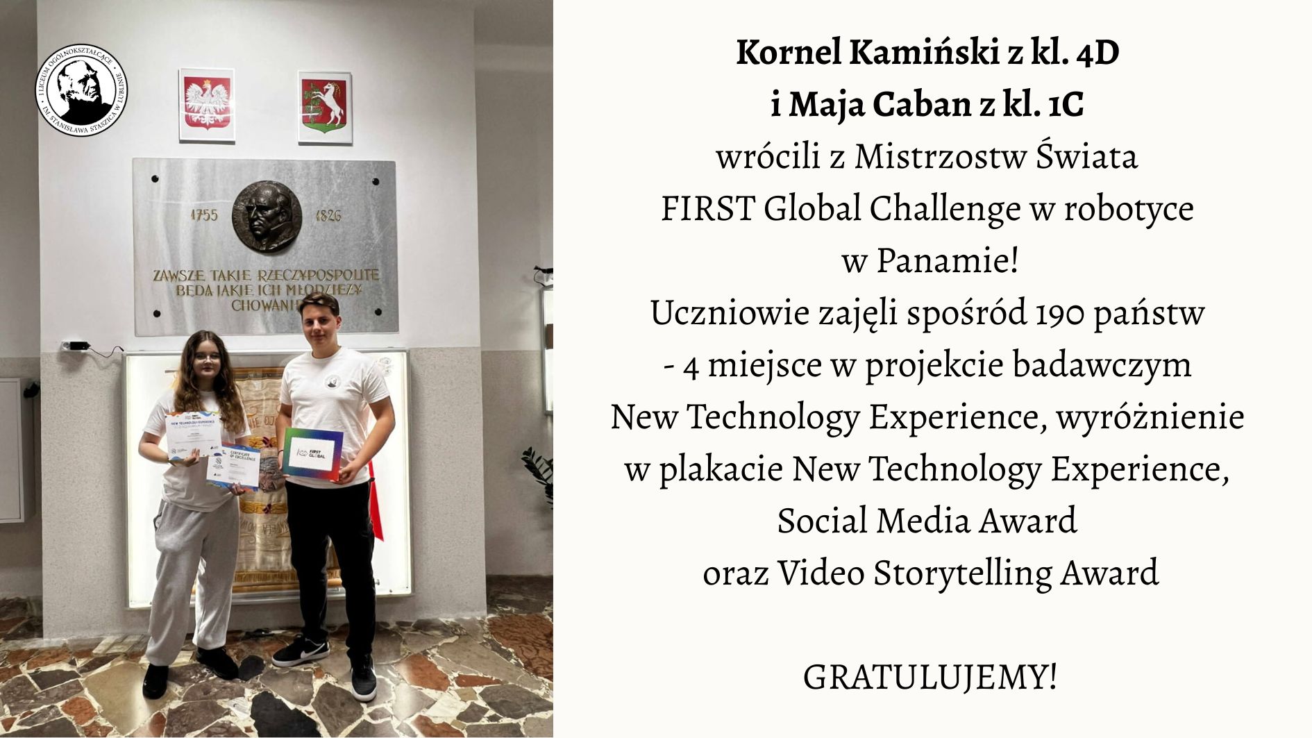 Na zdjęciu przedstawiono dwoje uczniów stojących w szkolnym holu pod tablicą pamiątkową. Lewa część obrazu: Widać dwoje młodych ludzi stojących obok siebie na tle jasnej ściany. Za nimi widnieje duża, prostokątna, kamienna tablica z brązowym medalionem przedstawiającym profil mężczyzny oraz napisem: „Zawsze takie Rzeczypospolite będą, jakie ich młodzieży chowanie”. Pod napisem widnieją daty 1755–1826, odnoszące się do postaci Stanisława Staszica. Nad tablicą wiszą dwa herby: po lewej stronie biały orzeł w czerwonym tle – herb Polski, a po prawej herb województwa mazowieckiego. Pod tablicą stoi dziewczyna i chłopak. Dziewczyna ma długie, brązowe włosy, okulary i ubrana jest w jasnoszary dres (bluza i spodnie). W obu dłoniach trzyma dwa dyplomy z napisami w języku angielskim. Chłopak stoi po jej prawej stronie. Ma krótkie włosy i ubrany jest w białą koszulkę oraz ciemne spodnie. W lewej dłoni trzyma kolorową teczkę lub pudełko z napisem „FIRST Global Challenge”. Podłoga zrobiona jest z płytek w różnych odcieniach brązu i beżu, tworzących nieregularny wzór. Prawa część obrazu: Na jasnym tle umieszczono tekst informacyjny: Kornel Kamiński z kl. 4C i Maja Caban z kl. 1C wrócili z Mistrzostw Świata FIRST Global Challenge w robotyce w Panamie! Uczniowie zajęli spośród 190 państw – 4 miejsce w projekcie badawczym New Technology Experience, wyróżnienie w plakacie New Technology Experience, Social Media Award oraz Video Storytelling Award. GRATULUJEMY! Opis ogólny: Zdjęcie przedstawia moment uhonorowania dwójki uczniów, którzy odnieśli sukces na międzynarodowych zawodach robotycznych w Panamie. Scena ma charakter pamiątkowy i uroczysty. Panuje spokojna, pozytywna atmosfera. Całość kompozycji jest estetyczna i czytelna – po lewej stronie znajduje się fotografia, po prawej tekst informacyjny z gratulacjami.