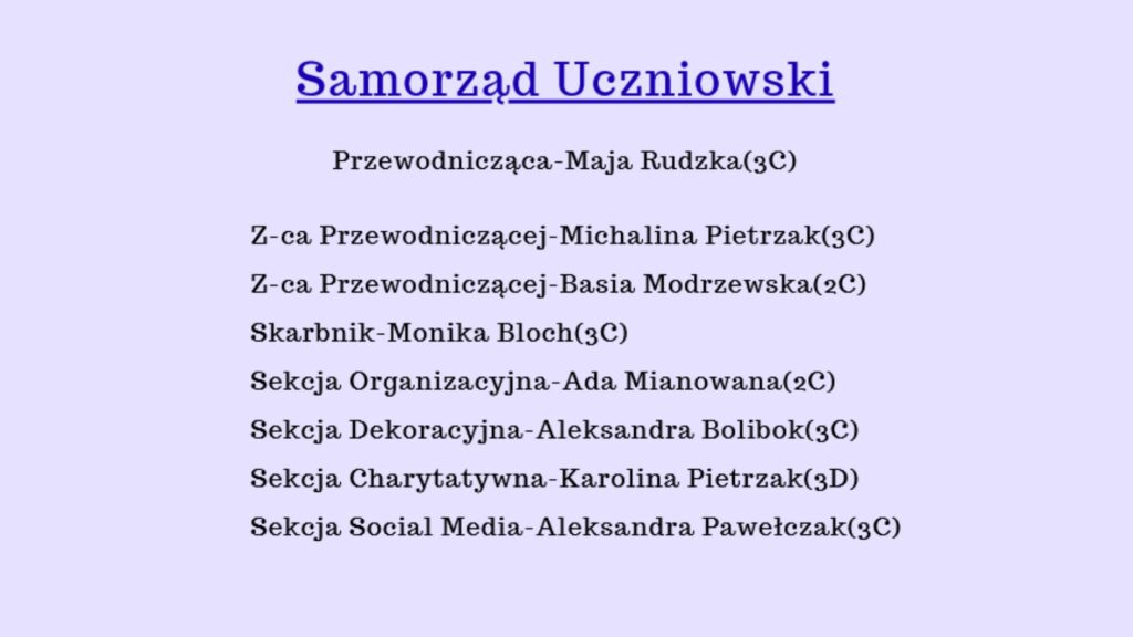 Grafika ma formę prostego informacyjnego plakatu. Tło jest jasnofioletowe, jednolite, bez wzorów. Wszystkie teksty są wypisane na środku, w osi pionowej, w jednej kolumnie. Czcionka jest elegancka, przypomina styl „Times New Roman”, ma lekko ozdobne szeryfy i jest koloru ciemnogranatowego. Tekst jest wyraźny i czytelny. Na grafice nie ma żadnych zdjęć, ikon, rysunków ani dodatkowych elementów — wyłącznie tekst. Treść plakatu – od góry do dołu: Nagłówek (największa czcionka, pogrubiona, podkreślona): „Samorząd Uczniowski” Niżej, w standardowej wielkości czcionki, po jednym wierszu każdy: „Przewodnicząca – Maja Rudzka (3C)” „Z-ca Przewodniczącej – Michalina Pietrzak (3C)” „Z-ca Przewodniczącej – Basia Modrzewska (2C)” „Skarbnik – Monika Bloch (3C)” „Sekcja Organizacyjna – Ada Mianowana (2C)” „Sekcja Dekoracyjna – Aleksandra Bolibok (3C)” „Sekcja Charytatywna – Karolina Pietrzak (3D)” „Sekcja Social Media – Aleksandra Pawełczak (3C)” Każda linia jest ustawiona centralnie (wyśrodkowana), z równymi odstępami między wierszami. Informacje są przedstawione w przejrzysty, uporządkowany sposób.