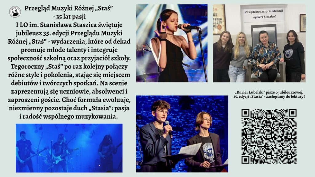 Grafika ma formę szerokiego plakatu informacyjnego o jasnym, pastelowo-zielonym tle. Kompozycja jest podzielona na trzy główne strefy: lewa część to blok tekstu i jedno zdjęcie, prawa część to trzy fotografie oraz kod QR, natomiast górna część zawiera tytuł. CZĘŚĆ GÓRNA – TYTUŁ Na samej górze, wyśrodkowany, znajduje się duży, czarny tytuł pisany ozdobną czcionką: „Przegląd Muzyki Różnej „Staś” – 35 lat pasji” Pod nim mniejszymi literami: „I LO im. Stanisława Staszica świętuje jubileusz 35. edycji Przeglądu Muzyki Różnej „Staś” – wydarzenia, które od dekad promuje młode talenty i integruje społeczność szkolną oraz przyjaciół szkoły.” Po lewej stronie tytułu umieszczone jest małe, okrągłe logo szkoły: biały okrąg z czarną grafiką przedstawiającą popiersie mężczyzny (prawdopodobnie w stylu rzeźby) w otoczeniu napisu, którego nie da się odczytać z powodu małej rozdzielczości. LEWA STRONA – BLOK TEKSTU Poniżej tytułu znajduje się długi akapit tekstu, rozciągający się prawie do połowy wysokości plakatu. Tekst ma formę opisu wydarzenia. Oto jego pełne brzmienie (zgodnie z instrukcją użytkownika): Pełna treść widoczna na grafice: „Tegoroczny „Staś” po raz kolejny połączy różne style i pokolenia, stając się miejscem debiutów i twórczych spotkań. Na scenie zaprezentują się uczniowie, absolwenci i zaproszeni goście. Choć formuła ewoluuje, niezmienny pozostaje duch „Stasia”: pasja i radość wspólnego muzykowania.” LEWA DOLNA CZĘŚĆ – ZDJĘCIE ZESPOŁU Pod tekstem znajduje się szerokie, panoramiczne zdjęcie przedstawiające pięcioosobowy zespół. Opis szczegółowy zdjęcia: Zdjęcie utrzymane jest w ciemnych barwach, z intensywnym niebieskim światłem scenicznym. Widać pięciu młodych wykonawców stojących w rzędzie. Po lewej stronie – gitarzysta grający na elektrycznej gitarze. Obok niego druga osoba grająca na gitarze basowej. W centrum sylwetka perkusisty, nie w pełni widoczna; światło wydobywa tylko fragmenty postaci i zestawu perkusyjnego. Dalej kolejny gitarzysta oraz osoba grająca na instrumentach klawiszowych (niewyraźnie widoczna w tle). W tle unoszą się delikatne, półprzezroczyste grafiki nut, jakby wkomponowane w dym sceniczny. PRAWA STRONA GÓRNA – ZDJĘCIE WOKALISTKI Pierwsze zdjęcie z prawej strony – duże, pionowe. Opis szczegółowy: Jest to ujęcie młodej wokalistki śpiewającej do mikrofonu na scenie. Włosy ma upięte w kok, ubrana jest w elegancką czarną suknię jednoramienną, z jednym odsłoniętym ramieniem. W lewej dłoni trzyma słuchawkę od odsłuchu dousznego, prawą dłoń ma uniesioną w ekspresyjnym geście. Za nią widoczna jest rozmyta, kolorowa scenografia: niebieskie światła, elementy perkusji i statywy. PRAWA STRONA ŚRODKOWA – ZDJĘCIE GRUPOWE W SZKOLE Drugie zdjęcie, mniejsze, kwadratowe. Opis szczegółowy: Zdjęcie przedstawia cztery młode kobiety stojące lub siedzące obok siebie w szkolnym wnętrzu. Po lewej stoją dwie uczennice uśmiechające się do aparatu. Obok nich siedzi kobieta w średnim wieku (prawdopodobnie nauczycielka) w ciemnym, wzorzystym stroju. Po prawej stronie stoi kolejna młoda osoba w czarnej koszulce. W tle widoczny jest duży, metalowy fotel oraz biały plakat z napisem: „Zasiądź na szczycie edukacji – wybierz Staszica!” Na ścianach wiszą niewyraźne zdjęcia i certyfikaty. PRAWA STRONA DOLNA – ZDJĘCIE PROWADZĄCYCH Trzecie zdjęcie – szerokie, prostokątne. Opis szczegółowy: Dwóch młodych mężczyzn stoi na scenie z mikrofonami. Obaj ubrani elegancko: marynarki, koszule; jeden z nich ma okulary. Trzymają w rękach kartki i segregator – wygląda to jak prowadzenie koncertu lub zapowiadanie kolejnych artystów. Tło zbudowane jest z ceglanej ściany podświetlonej intensywnym niebieskim światłem. PRAWA STRONA – TEKST PRZY KODZIE QR Nad kodem widnieje tekst: „Kurier Lubelski” pisze o jubileuszowej, 35. edycji „Stasia” – zachęcamy do lektury! PRAWA DOLNA CZĘŚĆ – KOD QR Duży, wyraźny kod QR umieszczony w prawym dolnym rogu. Nie ma podpisu opisującego dokąd prowadzi.