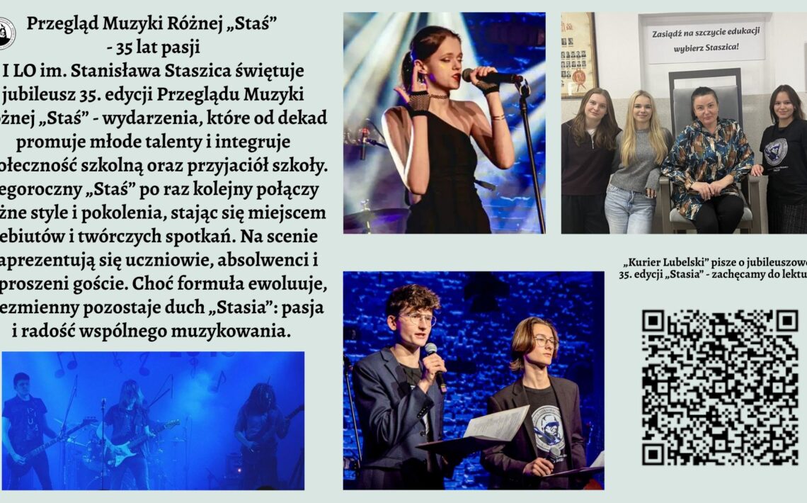Grafika ma formę szerokiego plakatu informacyjnego o jasnym, pastelowo-zielonym tle. Kompozycja jest podzielona na trzy główne strefy: lewa część to blok tekstu i jedno zdjęcie, prawa część to trzy fotografie oraz kod QR, natomiast górna część zawiera tytuł. CZĘŚĆ GÓRNA – TYTUŁ Na samej górze, wyśrodkowany, znajduje się duży, czarny tytuł pisany ozdobną czcionką: „Przegląd Muzyki Różnej „Staś” – 35 lat pasji” Pod nim mniejszymi literami: „I LO im. Stanisława Staszica świętuje jubileusz 35. edycji Przeglądu Muzyki Różnej „Staś” – wydarzenia, które od dekad promuje młode talenty i integruje społeczność szkolną oraz przyjaciół szkoły.” Po lewej stronie tytułu umieszczone jest małe, okrągłe logo szkoły: biały okrąg z czarną grafiką przedstawiającą popiersie mężczyzny (prawdopodobnie w stylu rzeźby) w otoczeniu napisu, którego nie da się odczytać z powodu małej rozdzielczości. LEWA STRONA – BLOK TEKSTU Poniżej tytułu znajduje się długi akapit tekstu, rozciągający się prawie do połowy wysokości plakatu. Tekst ma formę opisu wydarzenia. Oto jego pełne brzmienie (zgodnie z instrukcją użytkownika): Pełna treść widoczna na grafice: „Tegoroczny „Staś” po raz kolejny połączy różne style i pokolenia, stając się miejscem debiutów i twórczych spotkań. Na scenie zaprezentują się uczniowie, absolwenci i zaproszeni goście. Choć formuła ewoluuje, niezmienny pozostaje duch „Stasia”: pasja i radość wspólnego muzykowania.” LEWA DOLNA CZĘŚĆ – ZDJĘCIE ZESPOŁU Pod tekstem znajduje się szerokie, panoramiczne zdjęcie przedstawiające pięcioosobowy zespół. Opis szczegółowy zdjęcia: Zdjęcie utrzymane jest w ciemnych barwach, z intensywnym niebieskim światłem scenicznym. Widać pięciu młodych wykonawców stojących w rzędzie. Po lewej stronie – gitarzysta grający na elektrycznej gitarze. Obok niego druga osoba grająca na gitarze basowej. W centrum sylwetka perkusisty, nie w pełni widoczna; światło wydobywa tylko fragmenty postaci i zestawu perkusyjnego. Dalej kolejny gitarzysta oraz osoba grająca na instrumentach klawiszowych (niewyraźnie widoczna w tle). W tle unoszą się delikatne, półprzezroczyste grafiki nut, jakby wkomponowane w dym sceniczny. PRAWA STRONA GÓRNA – ZDJĘCIE WOKALISTKI Pierwsze zdjęcie z prawej strony – duże, pionowe. Opis szczegółowy: Jest to ujęcie młodej wokalistki śpiewającej do mikrofonu na scenie. Włosy ma upięte w kok, ubrana jest w elegancką czarną suknię jednoramienną, z jednym odsłoniętym ramieniem. W lewej dłoni trzyma słuchawkę od odsłuchu dousznego, prawą dłoń ma uniesioną w ekspresyjnym geście. Za nią widoczna jest rozmyta, kolorowa scenografia: niebieskie światła, elementy perkusji i statywy. PRAWA STRONA ŚRODKOWA – ZDJĘCIE GRUPOWE W SZKOLE Drugie zdjęcie, mniejsze, kwadratowe. Opis szczegółowy: Zdjęcie przedstawia cztery młode kobiety stojące lub siedzące obok siebie w szkolnym wnętrzu. Po lewej stoją dwie uczennice uśmiechające się do aparatu. Obok nich siedzi kobieta w średnim wieku (prawdopodobnie nauczycielka) w ciemnym, wzorzystym stroju. Po prawej stronie stoi kolejna młoda osoba w czarnej koszulce. W tle widoczny jest duży, metalowy fotel oraz biały plakat z napisem: „Zasiądź na szczycie edukacji – wybierz Staszica!” Na ścianach wiszą niewyraźne zdjęcia i certyfikaty. PRAWA STRONA DOLNA – ZDJĘCIE PROWADZĄCYCH Trzecie zdjęcie – szerokie, prostokątne. Opis szczegółowy: Dwóch młodych mężczyzn stoi na scenie z mikrofonami. Obaj ubrani elegancko: marynarki, koszule; jeden z nich ma okulary. Trzymają w rękach kartki i segregator – wygląda to jak prowadzenie koncertu lub zapowiadanie kolejnych artystów. Tło zbudowane jest z ceglanej ściany podświetlonej intensywnym niebieskim światłem. PRAWA STRONA – TEKST PRZY KODZIE QR Nad kodem widnieje tekst: „Kurier Lubelski” pisze o jubileuszowej, 35. edycji „Stasia” – zachęcamy do lektury! PRAWA DOLNA CZĘŚĆ – KOD QR Duży, wyraźny kod QR umieszczony w prawym dolnym rogu. Nie ma podpisu opisującego dokąd prowadzi.