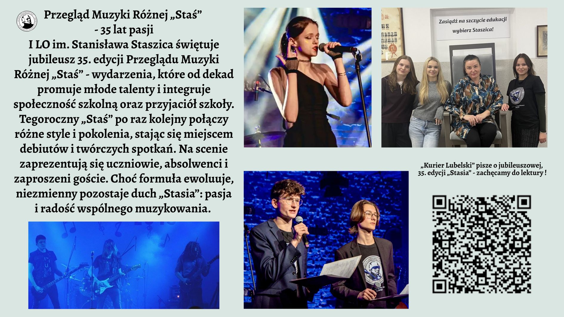 Grafika ma formę szerokiego plakatu informacyjnego o jasnym, pastelowo-zielonym tle. Kompozycja jest podzielona na trzy główne strefy: lewa część to blok tekstu i jedno zdjęcie, prawa część to trzy fotografie oraz kod QR, natomiast górna część zawiera tytuł. CZĘŚĆ GÓRNA – TYTUŁ Na samej górze, wyśrodkowany, znajduje się duży, czarny tytuł pisany ozdobną czcionką: „Przegląd Muzyki Różnej „Staś” – 35 lat pasji” Pod nim mniejszymi literami: „I LO im. Stanisława Staszica świętuje jubileusz 35. edycji Przeglądu Muzyki Różnej „Staś” – wydarzenia, które od dekad promuje młode talenty i integruje społeczność szkolną oraz przyjaciół szkoły.” Po lewej stronie tytułu umieszczone jest małe, okrągłe logo szkoły: biały okrąg z czarną grafiką przedstawiającą popiersie mężczyzny (prawdopodobnie w stylu rzeźby) w otoczeniu napisu, którego nie da się odczytać z powodu małej rozdzielczości. LEWA STRONA – BLOK TEKSTU Poniżej tytułu znajduje się długi akapit tekstu, rozciągający się prawie do połowy wysokości plakatu. Tekst ma formę opisu wydarzenia. Oto jego pełne brzmienie (zgodnie z instrukcją użytkownika): Pełna treść widoczna na grafice: „Tegoroczny „Staś” po raz kolejny połączy różne style i pokolenia, stając się miejscem debiutów i twórczych spotkań. Na scenie zaprezentują się uczniowie, absolwenci i zaproszeni goście. Choć formuła ewoluuje, niezmienny pozostaje duch „Stasia”: pasja i radość wspólnego muzykowania.” LEWA DOLNA CZĘŚĆ – ZDJĘCIE ZESPOŁU Pod tekstem znajduje się szerokie, panoramiczne zdjęcie przedstawiające pięcioosobowy zespół. Opis szczegółowy zdjęcia: Zdjęcie utrzymane jest w ciemnych barwach, z intensywnym niebieskim światłem scenicznym. Widać pięciu młodych wykonawców stojących w rzędzie. Po lewej stronie – gitarzysta grający na elektrycznej gitarze. Obok niego druga osoba grająca na gitarze basowej. W centrum sylwetka perkusisty, nie w pełni widoczna; światło wydobywa tylko fragmenty postaci i zestawu perkusyjnego. Dalej kolejny gitarzysta oraz osoba grająca na instrumentach klawiszowych (niewyraźnie widoczna w tle). W tle unoszą się delikatne, półprzezroczyste grafiki nut, jakby wkomponowane w dym sceniczny. PRAWA STRONA GÓRNA – ZDJĘCIE WOKALISTKI Pierwsze zdjęcie z prawej strony – duże, pionowe. Opis szczegółowy: Jest to ujęcie młodej wokalistki śpiewającej do mikrofonu na scenie. Włosy ma upięte w kok, ubrana jest w elegancką czarną suknię jednoramienną, z jednym odsłoniętym ramieniem. W lewej dłoni trzyma słuchawkę od odsłuchu dousznego, prawą dłoń ma uniesioną w ekspresyjnym geście. Za nią widoczna jest rozmyta, kolorowa scenografia: niebieskie światła, elementy perkusji i statywy. PRAWA STRONA ŚRODKOWA – ZDJĘCIE GRUPOWE W SZKOLE Drugie zdjęcie, mniejsze, kwadratowe. Opis szczegółowy: Zdjęcie przedstawia cztery młode kobiety stojące lub siedzące obok siebie w szkolnym wnętrzu. Po lewej stoją dwie uczennice uśmiechające się do aparatu. Obok nich siedzi kobieta w średnim wieku (prawdopodobnie nauczycielka) w ciemnym, wzorzystym stroju. Po prawej stronie stoi kolejna młoda osoba w czarnej koszulce. W tle widoczny jest duży, metalowy fotel oraz biały plakat z napisem: „Zasiądź na szczycie edukacji – wybierz Staszica!” Na ścianach wiszą niewyraźne zdjęcia i certyfikaty. PRAWA STRONA DOLNA – ZDJĘCIE PROWADZĄCYCH Trzecie zdjęcie – szerokie, prostokątne. Opis szczegółowy: Dwóch młodych mężczyzn stoi na scenie z mikrofonami. Obaj ubrani elegancko: marynarki, koszule; jeden z nich ma okulary. Trzymają w rękach kartki i segregator – wygląda to jak prowadzenie koncertu lub zapowiadanie kolejnych artystów. Tło zbudowane jest z ceglanej ściany podświetlonej intensywnym niebieskim światłem. PRAWA STRONA – TEKST PRZY KODZIE QR Nad kodem widnieje tekst: „Kurier Lubelski” pisze o jubileuszowej, 35. edycji „Stasia” – zachęcamy do lektury! PRAWA DOLNA CZĘŚĆ – KOD QR Duży, wyraźny kod QR umieszczony w prawym dolnym rogu. Nie ma podpisu opisującego dokąd prowadzi.