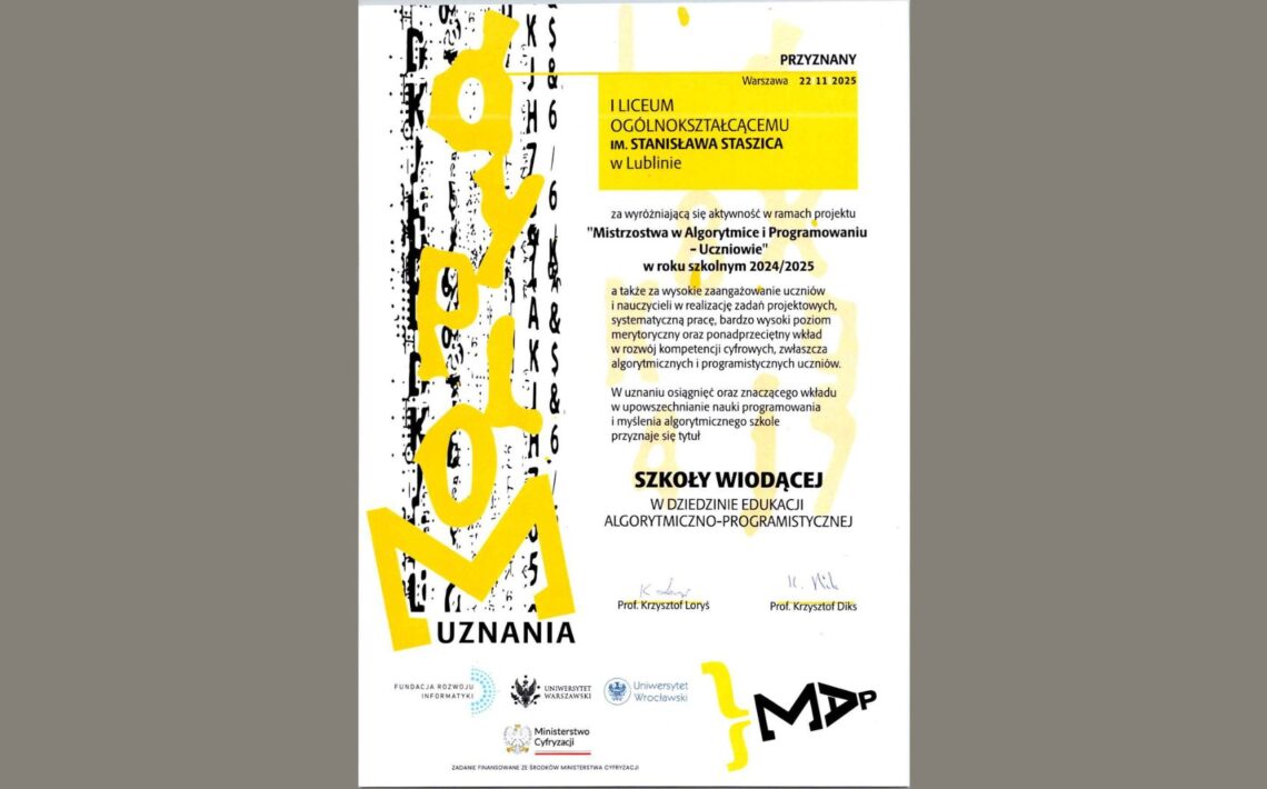 Dokument ma formę eleganckiego, pionowego certyfikatu. Po lewej stronie biegnie wysoka, pionowa grafika – czarno-żółta, abstrakcyjna. Reszta centralnej i prawej części to czytelnie ułożony tekst w języku polskim. Opis graficzny – część lewa Po lewej widnieje duża pionowa kompozycja graficzna: Tło to czarne, pionowe „szkice” lub cyfrowe linie przypominające fragment kodu komputerowego albo szumu cyfrowego. Na to nachodzi duży żółty napis „NOMINACJA”, zapisany pionowo, stylizowany, nieregularny, o bardzo dynamicznych liniach. U dołu, pod żółtym elementem, znajduje się poziomy napis „UZNANIA” w kolorze czarnym. Cała ta grafika wygląda jak nowoczesny, artystyczny motyw związany z programowaniem, algorytmami lub technologią. Opis centralnej części dokumentu W górnej części, po prawej stronie, znajduje się mała żółta ramka z tekstem: „PRZYZNANY Warszawa 22 11 2025” (calutki tekst jest pisany wielkimi literami) Pod ramką znajduje się większy żółty prostokąt obejmujący nazwę szkoły: „I LICEUM OGÓLNOKSZTAŁCĄCEMU IM. STANISŁAWA STASZICA w Lublinie” Treść główna (dokładna transkrypcja): Poniżej, w czarnej czcionce, znajduje się tekst: „za wyróżniającą się aktywność w ramach projektu „Mistrzostwa w Algorytmice i Programowaniu – Uczniowie” w roku szkolnym 2024/2025 a także za wysokie zaangażowanie uczniów i nauczycieli w realizację zadań projektowych, systematyczną pracę, bardzo wysoki poziom merytoryczny oraz ponadprzeciętne wkłady w rozwój kompetencji cyfrowych, zwłaszcza algorytmicznych i programistycznych uczniów. W uznaniu osiągnięć oraz znaczącego wkładu w upowszechnianie nauki programowania i myślenia algorytmicznego szkole przyznaje się tytuł” Najważniejszy wyróżniony tytuł: Na środku, dużą, pogrubioną czcionką: SZKOŁY WIODĄCEJ W DZIEDZINIE EDUKACJI ALGORYTMICZNO–PROGRAMISTYCZNEJ Podpisy i sekcja dolna Niżej widnieją dwa odręczne podpisy: Po lewej napis drukowany: Prof. Krzysztof Loryś Po prawej: Prof. Krzysztof Diks Poniżej znajduje się rząd logotypów w czerni: Fundacja Rozwoju Informatyki – logo składające się z dwóch nachodzących na siebie liter FRI. Uniwersytet Warszawski – okrągłe logo uczelni. Uniwersytet Wrocławski – symbol uczelni. Ministerstwo Cyfryzacji – logo z orłem RP, po prawej czerwony akcent graficzny. Pod logotypami znajduje się tekst: „Zadanie finansowane ze środków Ministerstwa Cyfryzacji” Prawy dolny róg Znajduje się tam nowoczesne, czarno-żółte logo projektu. Ma postać czarnego napisu stylizowanego na: „MAP” lub „MΔP” – z charakterystyczną ukośną literą A przypominającą grecką deltę. Obok pojawia się żółty, abstrakcyjny kształt przypominający klamrę.