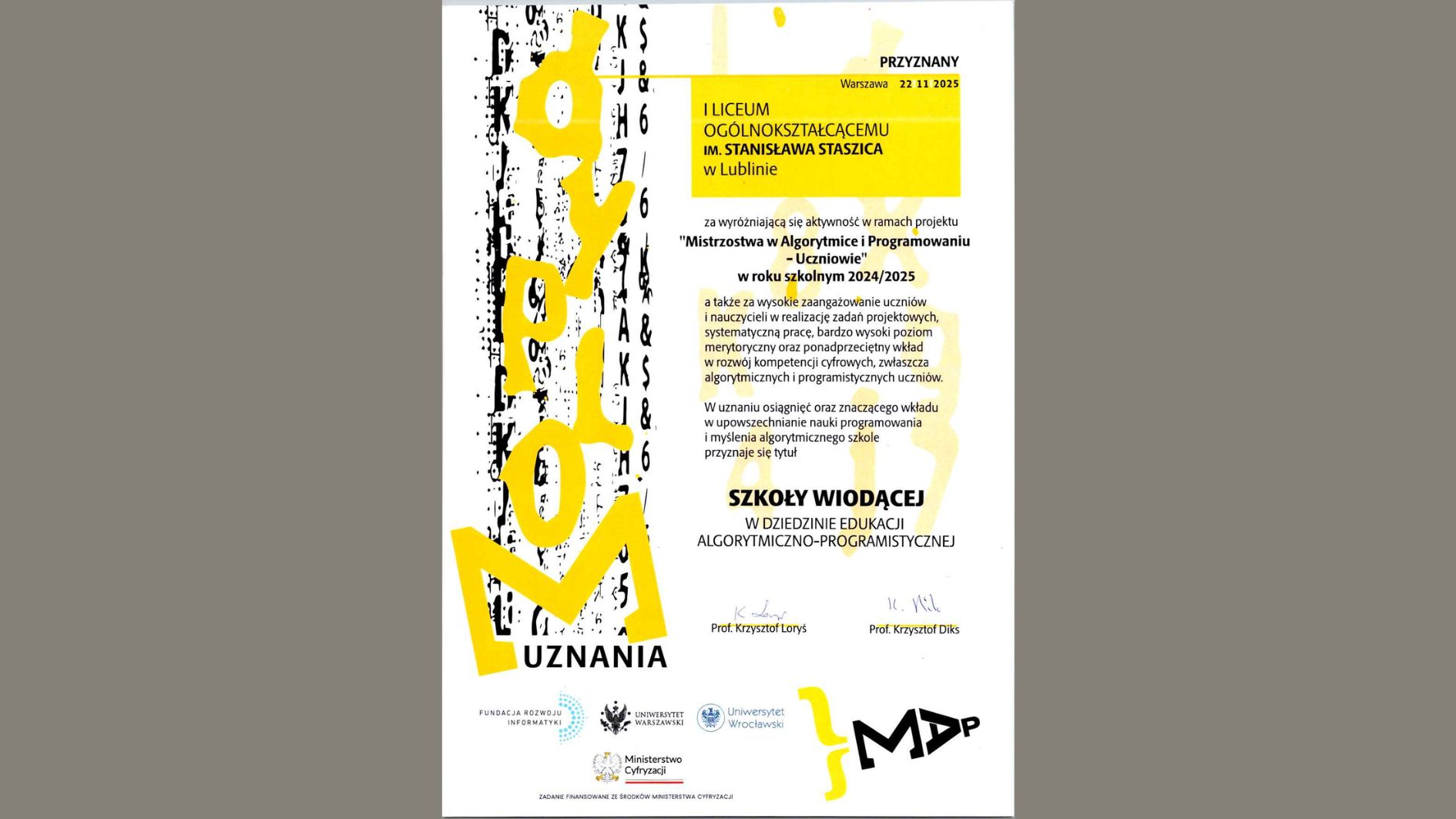 Dokument ma formę eleganckiego, pionowego certyfikatu. Po lewej stronie biegnie wysoka, pionowa grafika – czarno-żółta, abstrakcyjna. Reszta centralnej i prawej części to czytelnie ułożony tekst w języku polskim. Opis graficzny – część lewa Po lewej widnieje duża pionowa kompozycja graficzna: Tło to czarne, pionowe „szkice” lub cyfrowe linie przypominające fragment kodu komputerowego albo szumu cyfrowego. Na to nachodzi duży żółty napis „NOMINACJA”, zapisany pionowo, stylizowany, nieregularny, o bardzo dynamicznych liniach. U dołu, pod żółtym elementem, znajduje się poziomy napis „UZNANIA” w kolorze czarnym. Cała ta grafika wygląda jak nowoczesny, artystyczny motyw związany z programowaniem, algorytmami lub technologią. Opis centralnej części dokumentu W górnej części, po prawej stronie, znajduje się mała żółta ramka z tekstem: „PRZYZNANY Warszawa 22 11 2025” (calutki tekst jest pisany wielkimi literami) Pod ramką znajduje się większy żółty prostokąt obejmujący nazwę szkoły: „I LICEUM OGÓLNOKSZTAŁCĄCEMU IM. STANISŁAWA STASZICA w Lublinie” Treść główna (dokładna transkrypcja): Poniżej, w czarnej czcionce, znajduje się tekst: „za wyróżniającą się aktywność w ramach projektu „Mistrzostwa w Algorytmice i Programowaniu – Uczniowie” w roku szkolnym 2024/2025 a także za wysokie zaangażowanie uczniów i nauczycieli w realizację zadań projektowych, systematyczną pracę, bardzo wysoki poziom merytoryczny oraz ponadprzeciętne wkłady w rozwój kompetencji cyfrowych, zwłaszcza algorytmicznych i programistycznych uczniów. W uznaniu osiągnięć oraz znaczącego wkładu w upowszechnianie nauki programowania i myślenia algorytmicznego szkole przyznaje się tytuł” Najważniejszy wyróżniony tytuł: Na środku, dużą, pogrubioną czcionką: SZKOŁY WIODĄCEJ W DZIEDZINIE EDUKACJI ALGORYTMICZNO–PROGRAMISTYCZNEJ Podpisy i sekcja dolna Niżej widnieją dwa odręczne podpisy: Po lewej napis drukowany: Prof. Krzysztof Loryś Po prawej: Prof. Krzysztof Diks Poniżej znajduje się rząd logotypów w czerni: Fundacja Rozwoju Informatyki – logo składające się z dwóch nachodzących na siebie liter FRI. Uniwersytet Warszawski – okrągłe logo uczelni. Uniwersytet Wrocławski – symbol uczelni. Ministerstwo Cyfryzacji – logo z orłem RP, po prawej czerwony akcent graficzny. Pod logotypami znajduje się tekst: „Zadanie finansowane ze środków Ministerstwa Cyfryzacji” Prawy dolny róg Znajduje się tam nowoczesne, czarno-żółte logo projektu. Ma postać czarnego napisu stylizowanego na: „MAP” lub „MΔP” – z charakterystyczną ukośną literą A przypominającą grecką deltę. Obok pojawia się żółty, abstrakcyjny kształt przypominający klamrę.
