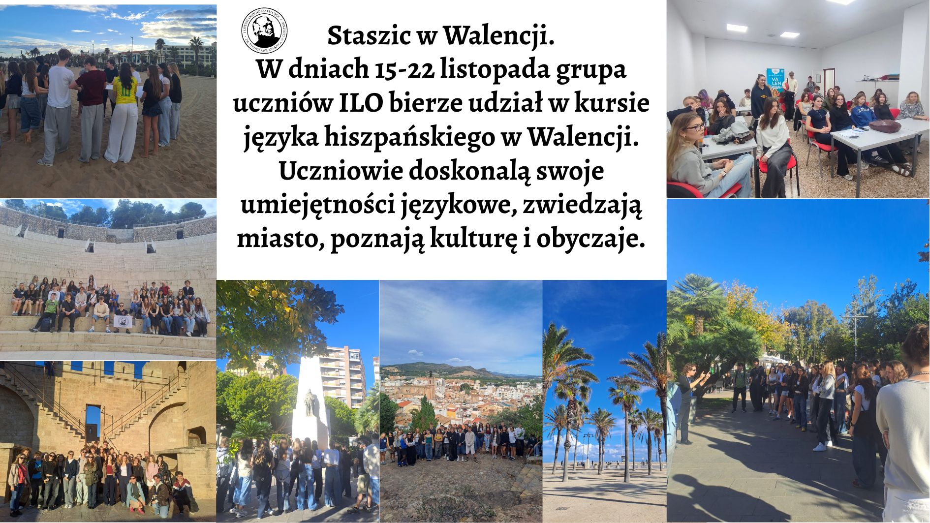 Grafika składa się z dziewięciu zdjęć ułożonych wokół dużego, centralnego bloku tekstu. Kolaż ma formę prostokąta w orientacji poziomej. 1. Centralny blok tekstu (środek grafiki) Na białym tle, czarną, elegancką czcionką znajduje się tekst: „Staszic w Walencji. W dniach 15–22 listopada grupa uczniów ILO bierze udział w kursie języka hiszpańskiego w Walencji. Uczniowie doskonalą swoje umiejętności językowe, zwiedzają miasto, poznają kulturę i obyczaje.” Nad tekstem, po lewej stronie, znajduje się czarno-biały okrągły logotyp z wizerunkiem mężczyzny (stylizowanego, graficznego portretu), z napisem biegnącym wokół okręgu. Napis nie jest dokładnie czytelny na obrazie. Opis poszczególnych zdjęć (zgodnie z ich pozycją w kolażu) 2. Zdjęcie górne lewe – uczniowie na plaży (poziome) Grupa około 30–35 młodych osób stoi na piaszczystej plaży, tyłem do aparatu. Sylwetki są różnorodne – krótkie i długie włosy, jasne, ciemne, w różnych ubraniach: jeansy, bluzy, T-shirty, jasne i pastelowe kolory. Przed nimi widać morze i szeroką linię brzegową. Dalej – rząd palm i białe budynki kurortowe. Niebieskie niebo z lekkimi chmurami. Uczniowie wydają się słuchać instruktora lub robić ćwiczenie językowe. 3. Zdjęcie górne prawe – sala lekcyjna (poziome) Niewielka prostokątna sala z białymi ścianami i jasnym sufitem z oświetleniem LED. W środku sitter ok. 15–18 uczniów siedzących przy stołach – kobiety i mężczyźni, w wieku szkolnym, w zwykłych ubraniach. Stoły są białe, krzesła czerwono-czarne. W tle plakat z napisem „València” oraz logo szkoły językowej. Atmosfera szkolna. 4. Zdjęcie środkowe lewe – amfiteatr (poziome) Duża grupa – około 40 uczniów – siedzi na jasnych kamiennych stopniach amfiteatru na świeżym powietrzu. Amfiteatr wykonany z beżowego kamienia, wysoki, półkolisty, z murami i widocznymi przejściami w górnej części. Uczniowie siedzą stopniowo, jedni blisko, inni wyżej. Niektórzy trzymają plecaki. Nad nimi fragment zielonych drzew i czyste niebo. 5. Zdjęcie środkowe – drzewo i pomnik (pionowe) W kadrze widoczny duży, okrągły plac otoczony zielenią. Na pierwszym planie z lewej – rozłożyste drzewo z dużą ilością żółto-zielonych liści. W centrum – jasny, marmurowy pomnik w formie wysokiego, prostego postumentu, na którym stoi ciemna, metalowa figura przedstawiająca mężczyznę w długim płaszczu. Przed pomnikiem stoi grupa uczniów, część robi zdjęcia. W tle widać jasne budynki mieszkalne. 6. Zdjęcie środkowe prawe – panorama miasta (pionowe) Grupa uczniów stoi na kamiennej platformie widokowej. Za nimi rozpościera się szeroka panorama Walencji lub okolic – gęste zabudowania o jasnych kolorach, pomarańczowe dachy, wzgórza i jasne niebo. Uczniowie stoją w rzędzie, niektórzy robią zdjęcia telefonami. 7. Zdjęcie dolne lewe – zabytkowa brama z murami (poziome) Na zdjęciu widać dużą, jasnobeżową, kamienną bramę z wysokimi murami obronnymi. Po obu stronach bramy znajdują się szerokie, symetryczne schody prowadzące na mury. Pod bramą zgromadzona jest duża grupa uczniów pozujących do zdjęcia. W tle jasne niebo. 8. Zdjęcie dolne środkowe – bulwar palmowy (pionowe) Szeroka alejka biegnąca wzdłuż morza lub promenady. Po obu stronach rosną wysokie palmy, równomiernie rozmieszczone. Niebo jest bardzo niebieskie, z kilkoma białymi chmurami. Na horyzoncie widać plażę i nieliczne osoby. 9. Zdjęcie dolne prawe – uczniowie w parku (poziome) Uczniowie stoją w długiej grupie na alejce w parku. Na lewo od nich instruktorka lub przewodniczka wykonuje gest ręką, jakby tłumaczyła lub pokazywała coś. Wokół dużo zieleni – palmy, niskie krzewy, drzewa z żółtymi liśćmi. Niebo czyste i błękitne. Podsumowanie charakteru całej grafiki Całość prezentuje kolaż zdjęć z wyjazdu edukacyjnego do Walencji, pokazujący: zajęcia w sali językowej, zwiedzanie miasta, zdjęcia grupowe w zabytkowych miejscach, krajobrazy – plaże, palmy, panorama miasta, aktywności edukacyjne i kulturalne. Grafika jest jasna, pogodna, kolorowa, pełna słońca i przestrzeni.