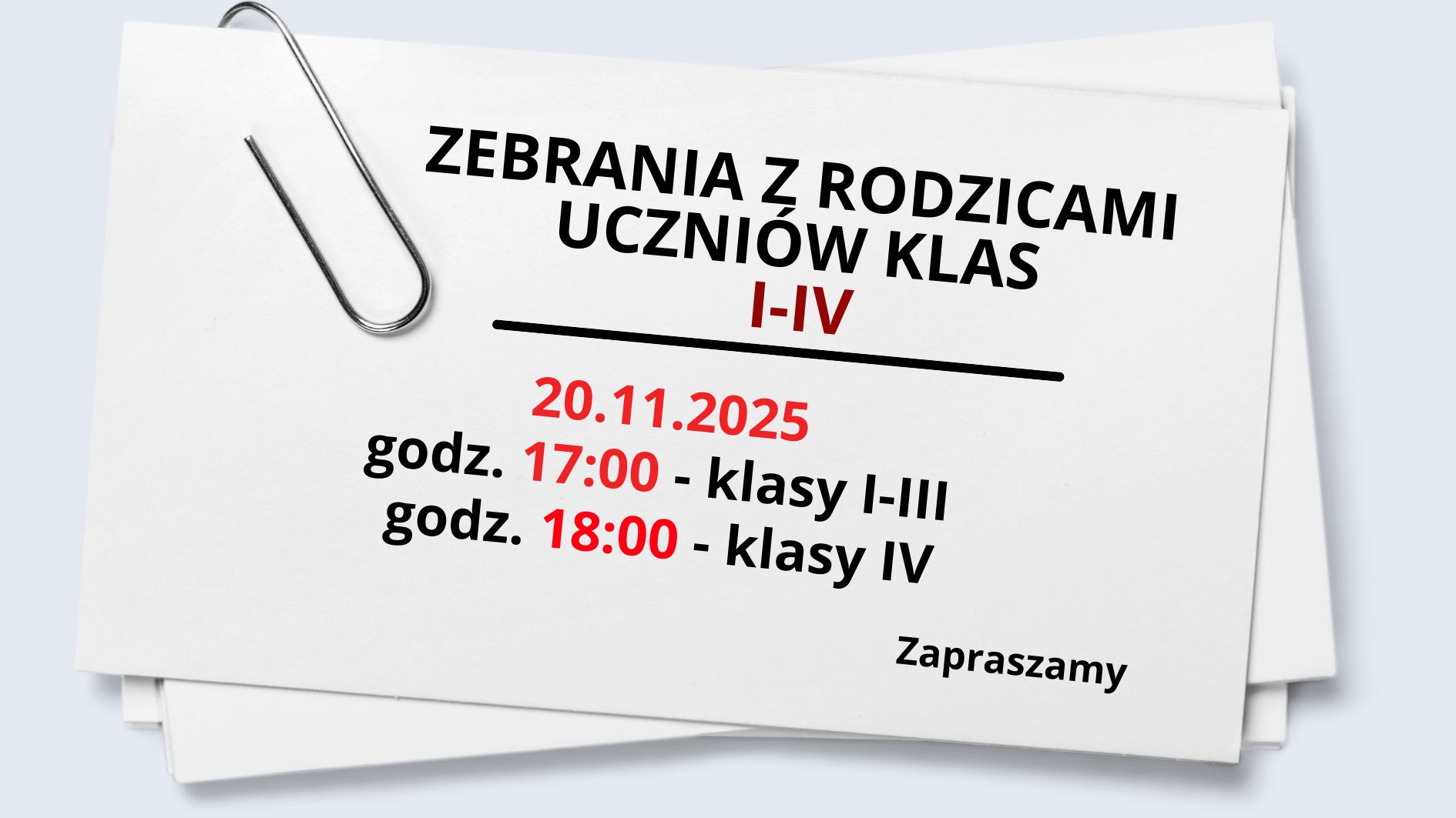 Grafika przedstawia kartkę papieru przypominającą zaproszenie lub informację szkolną. Kartka ma prostokątny kształt, białe tło i leży lekko przekrzywiona na tle w jasnoszarym kolorze. W lewym górnym rogu kartki przypięty jest duży, metalowy spinacz biurowy w kolorze srebrnym. Spinacz ma klasyczny, wydłużony kształt i jest nachylony pod lekkim kątem. Na środku kartki znajduje się tekst zapisany dużą, wyraźną czcionką bezszeryfową. Tekst ułożony jest centralnie, a najważniejsze informacje wyróżniono pogrubieniem i kolorem czerwonym. Kolejne linie komunikatu wyglądają następująco: W górnej części, dużą czarną czcionką: „ZEBRANIA Z RODZICAMI UCZNIÓW KLAS” Bezpośrednio pod tym, również dużą czcionką, ale w kolorze czerwonym: „I–IV” Pod napisem znajduje się pozioma, czarna linia biegnąca od lewej do prawej, oddzielająca nagłówek od treści. Niżej, wyśrodkowany tekst w kolorze czerwonym (średnia wielkość): „20.11.2025” Następnie dwie linie informacji godzinowych: „godz. 17:00 – klasy I–III” (liczba „17:00” zaznaczona kolorem czerwonym, pozostały tekst czarny) „godz. 18:00 – klasy IV” (liczba „18:00” w czerwieni, reszta w czerni) W prawym dolnym rogu, mniejszą czarną czcionką: „Zapraszamy” Grafika jest estetyczna, minimalistyczna i w pełni czytelna.