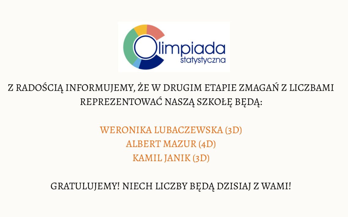 Grafika ma formę prostokątnego plakatu o jasnym, kremowym tle. Wszystkie elementy są wyśrodkowane w pionie i poziomie. Nagłówek – logo Olimpiady Statystycznej Na górze znajduje się logo „Olimpiada Statystyczna”. Logo składa się z następujących elementów: Po lewej stronie widoczny jest okrąg, którego obwód tworzą cztery kolorowe segmenty. Każdy segment ma taki sam kształt – przypomina ćwiartkę koła. Kolory segmentów ułożone zgodnie z ruchem wskazówek zegara: Górny segment: czerwony. Prawy segment: granatowy. Dolny segment: ciemnoniebieski. Lewy segment: zielony. Wewnątrz okręgu znajduje się cienki, niebieski okrąg tworzący literę „O”. Na prawo od okręgu widnieje napis: duże słowo „Olimpiada” w ciemnoniebieskim kolorze, zapisane małymi literami lecz w dużym, czytelnym kroju, pod nim mniejszym fontem napis „statystyczna”. Treść główna Poniżej logo, na środku grafiki, umieszczony jest tekst informacyjny w ciemnym, eleganckim kroju pisma: „Z radością informujemy, że w drugim etapie zmagań z liczbami reprezentować naszą szkołę będą:” Tekst jest napisany wielkimi literami. Lista zakwalifikowanych uczniów Niżej, również wyśrodkowane, znajdują się trzy nazwiska. Są zapisane większym fontem i w pomarańczowym kolorze: WERONIKA LUBACZEWSKA (3D) ALBERT MAZUR (4D) KAMIL JANIK (3D) Zakończenie komunikatu Na dole, w czarnym kolorze i wielkimi literami, znajduje się zdanie: „GRATULUJEMY! NIECH LICZBY BĘDĄ DZISIAJ Z WAMI!” Tekst jest wycentrowany i zajmuje szerokość około połowy grafiki.