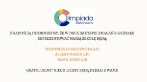 Grafika ma formę prostokątnego plakatu o jasnym, kremowym tle. Wszystkie elementy są wyśrodkowane w pionie i poziomie.

Nagłówek – logo Olimpiady Statystycznej

Na górze znajduje się logo „Olimpiada Statystyczna”.
Logo składa się z następujących elementów:

Po lewej stronie widoczny jest okrąg, którego obwód tworzą cztery kolorowe segmenty. Każdy segment ma taki sam kształt – przypomina ćwiartkę koła.

Kolory segmentów ułożone zgodnie z ruchem wskazówek zegara:

Górny segment: czerwony.

Prawy segment: granatowy.

Dolny segment: ciemnoniebieski.

Lewy segment: zielony.

Wewnątrz okręgu znajduje się cienki, niebieski okrąg tworzący literę „O”.

Na prawo od okręgu widnieje napis:

duże słowo „Olimpiada” w ciemnoniebieskim kolorze, zapisane małymi literami lecz w dużym, czytelnym kroju,

pod nim mniejszym fontem napis „statystyczna”.

Treść główna

Poniżej logo, na środku grafiki, umieszczony jest tekst informacyjny w ciemnym, eleganckim kroju pisma:

„Z radością informujemy, że w drugim etapie zmagań z liczbami reprezentować naszą szkołę będą:”

Tekst jest napisany wielkimi literami.

Lista zakwalifikowanych uczniów

Niżej, również wyśrodkowane, znajdują się trzy nazwiska. Są zapisane większym fontem i w pomarańczowym kolorze:

WERONIKA LUBACZEWSKA (3D)

ALBERT MAZUR (4D)

KAMIL JANIK (3D)

Zakończenie komunikatu

Na dole, w czarnym kolorze i wielkimi literami, znajduje się zdanie:

„GRATULUJEMY! NIECH LICZBY BĘDĄ DZISIAJ Z WAMI!”

Tekst jest wycentrowany i zajmuje szerokość około połowy grafiki.