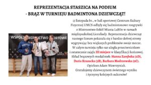 Nagłówek główny – wyśrodkowany, duży, czarny:

„REPREZENTACJA STASZICA NA PODIUM
– BRĄZ W TURNIEJU BADMINTONA DZIEWCZĄT!”

Tekst właściwy – po prawej stronie plakatu:

Tekst jest w klasycznej czcionce szeryfowej. Zawiera informację o wydarzeniu sportowym.
Fragmenty „III miejsce” oraz nazwiska medalistek zapisane są w czerwonym kolorze dla podkreślenia.

Treść:

„13 listopada br., w hali sportowej Centrum Kultury Fizycznej UMCS odbyły się badmintonowe rozgrywki o Mistrzostwo Szkół Miasta Lublin w ramach międzyszkolnej Licealiady. Reprezentacja dziewcząt naszego liceum pokazała się z bardzo dobrej strony wygrywając bez większych problemów swoje mecze.
W całym turnieju tylko raz uległa przeciwniczkom i ostatecznie zajęła III miejsce w klasyfikacji końcowej.
Skład brązowych medalistek: Hanna Zarębska (2D), Daria Krasucka (3B), Barbara Modrzewska (2C).
Opiekun Adam Wawrzyniak.
Gratulujemy dziewczynom świetnego wyniku i życzymy kolejnych sukcesów!”

📸 Opis zdjęcia – lewa połowa plakatu

Zdjęcie przedstawia trzy nastoletnie dziewczyny, stojące obok siebie, uśmiechnięte, pozujące po zakończonych zawodach badmintonowych. Każda z nich ma na szyi medal, a w dłoniach trzyma sprzęt sportowy lub dyplom.

Tło zdjęcia

Za dziewczętami widać czarny baner z białymi napisami wielkimi literami:
„WSPÓŁZAWODNICTWO SPORTOWE
MIASTA LUBLIN”.
W dolnej części banera znajdują się białe piktogramy przedstawiające różne dyscypliny sportowe.

Pod banerem widoczna jest drewniana ściana sali gimnastycznej – prawdopodobnie drabinki.

Fotografia wykonana jest w hali sportowej, podłoga jasna, drewniana.

👧 Opis postaci od lewej do prawej
1. Dziewczyna po lewej

Wzrost średni, postura szczupła.

Włosy ciemne, związane z tyłu w niski kucyk.

Ubrana w granatową, luźną bluzę z białym napisem, jasnoszare, szerokie spodnie dresowe i białe sportowe buty.

Na szyi ma medal brązowy.

W prawej ręce trzyma rakietę do badmintona, w lewej prawdopodobnie końcówkę zawieszki medalu.

Uśmiecha się lekko.

2. Dziewczyna w środku

Szczupła, włosy ciemne, związane w kucyk.

Ubrana w białą bluzę z długim rękawem, ciemne dżinsy i czarne buty.

Na szyi również ma medal.

W lewej ręce trzyma złoty puchar sportowy z szeroką podstawą.

W prawej – biały dyplom.

Stoi z szerokim, radosnym uśmiechem.

3. Dziewczyna po prawej

Wzrost średni, figura szczupła.

Włosy jasne, proste, rozpuszczone do ramion.

Ubrana w jasnoszarą bluzę z kieszenią z przodu, czarne dresowe spodnie oraz sportowe buty.

Na szyi zawieszony brązowy medal.

W prawej ręce trzyma rakietę do badmintona, w lewej – drugi medal lub element zestawu (nie w pełni widoczny).

Uśmiecha się delikatnie.