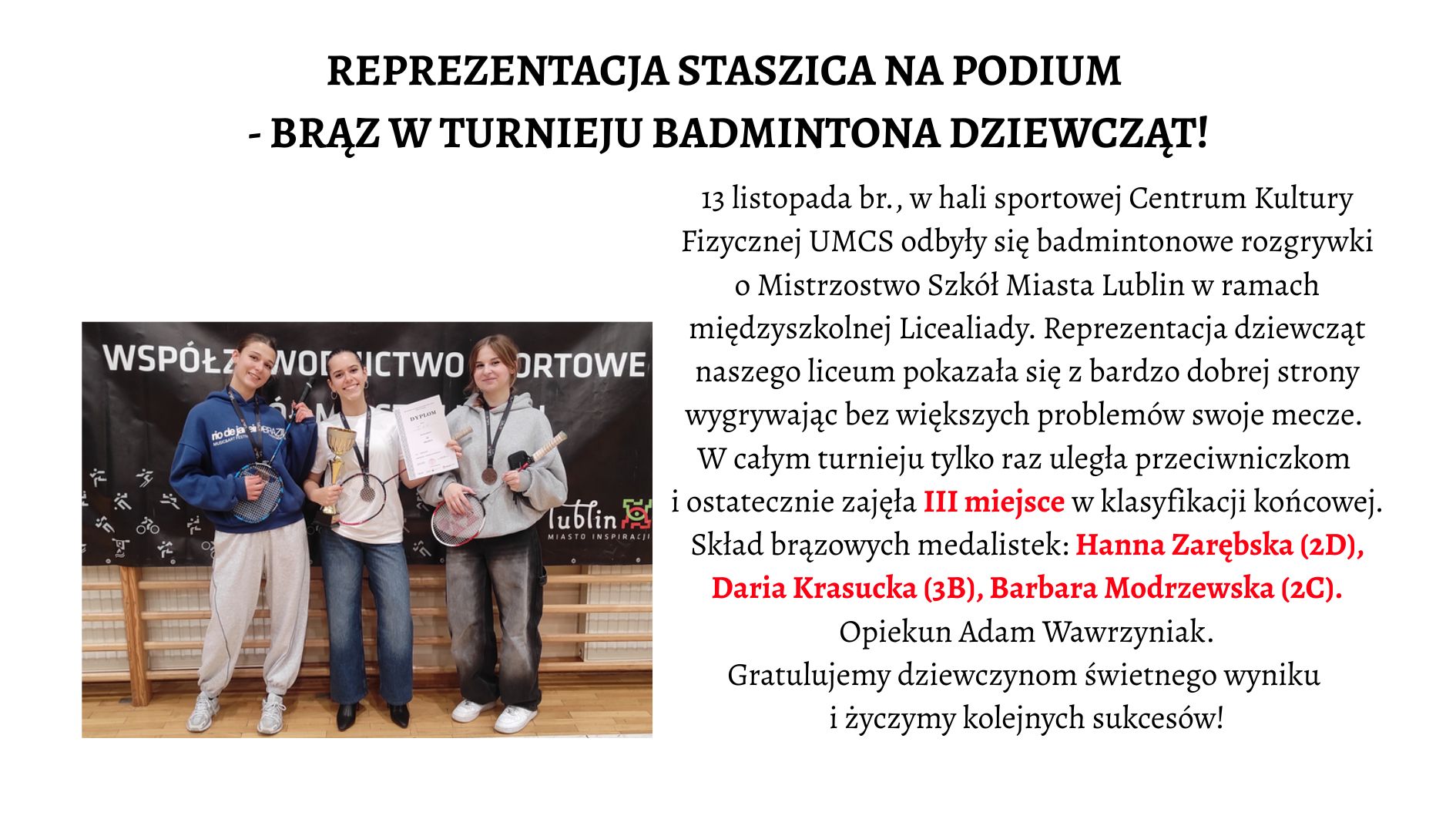 Nagłówek główny – wyśrodkowany, duży, czarny: „REPREZENTACJA STASZICA NA PODIUM – BRĄZ W TURNIEJU BADMINTONA DZIEWCZĄT!” Tekst właściwy – po prawej stronie plakatu: Tekst jest w klasycznej czcionce szeryfowej. Zawiera informację o wydarzeniu sportowym. Fragmenty „III miejsce” oraz nazwiska medalistek zapisane są w czerwonym kolorze dla podkreślenia. Treść: „13 listopada br., w hali sportowej Centrum Kultury Fizycznej UMCS odbyły się badmintonowe rozgrywki o Mistrzostwo Szkół Miasta Lublin w ramach międzyszkolnej Licealiady. Reprezentacja dziewcząt naszego liceum pokazała się z bardzo dobrej strony wygrywając bez większych problemów swoje mecze. W całym turnieju tylko raz uległa przeciwniczkom i ostatecznie zajęła III miejsce w klasyfikacji końcowej. Skład brązowych medalistek: Hanna Zarębska (2D), Daria Krasucka (3B), Barbara Modrzewska (2C). Opiekun Adam Wawrzyniak. Gratulujemy dziewczynom świetnego wyniku i życzymy kolejnych sukcesów!” 📸 Opis zdjęcia – lewa połowa plakatu Zdjęcie przedstawia trzy nastoletnie dziewczyny, stojące obok siebie, uśmiechnięte, pozujące po zakończonych zawodach badmintonowych. Każda z nich ma na szyi medal, a w dłoniach trzyma sprzęt sportowy lub dyplom. Tło zdjęcia Za dziewczętami widać czarny baner z białymi napisami wielkimi literami: „WSPÓŁZAWODNICTWO SPORTOWE MIASTA LUBLIN”. W dolnej części banera znajdują się białe piktogramy przedstawiające różne dyscypliny sportowe. Pod banerem widoczna jest drewniana ściana sali gimnastycznej – prawdopodobnie drabinki. Fotografia wykonana jest w hali sportowej, podłoga jasna, drewniana. 👧 Opis postaci od lewej do prawej 1. Dziewczyna po lewej Wzrost średni, postura szczupła. Włosy ciemne, związane z tyłu w niski kucyk. Ubrana w granatową, luźną bluzę z białym napisem, jasnoszare, szerokie spodnie dresowe i białe sportowe buty. Na szyi ma medal brązowy. W prawej ręce trzyma rakietę do badmintona, w lewej prawdopodobnie końcówkę zawieszki medalu. Uśmiecha się lekko. 2. Dziewczyna w środku Szczupła, włosy ciemne, związane w kucyk. Ubrana w białą bluzę z długim rękawem, ciemne dżinsy i czarne buty. Na szyi również ma medal. W lewej ręce trzyma złoty puchar sportowy z szeroką podstawą. W prawej – biały dyplom. Stoi z szerokim, radosnym uśmiechem. 3. Dziewczyna po prawej Wzrost średni, figura szczupła. Włosy jasne, proste, rozpuszczone do ramion. Ubrana w jasnoszarą bluzę z kieszenią z przodu, czarne dresowe spodnie oraz sportowe buty. Na szyi zawieszony brązowy medal. W prawej ręce trzyma rakietę do badmintona, w lewej – drugi medal lub element zestawu (nie w pełni widoczny). Uśmiecha się delikatnie.