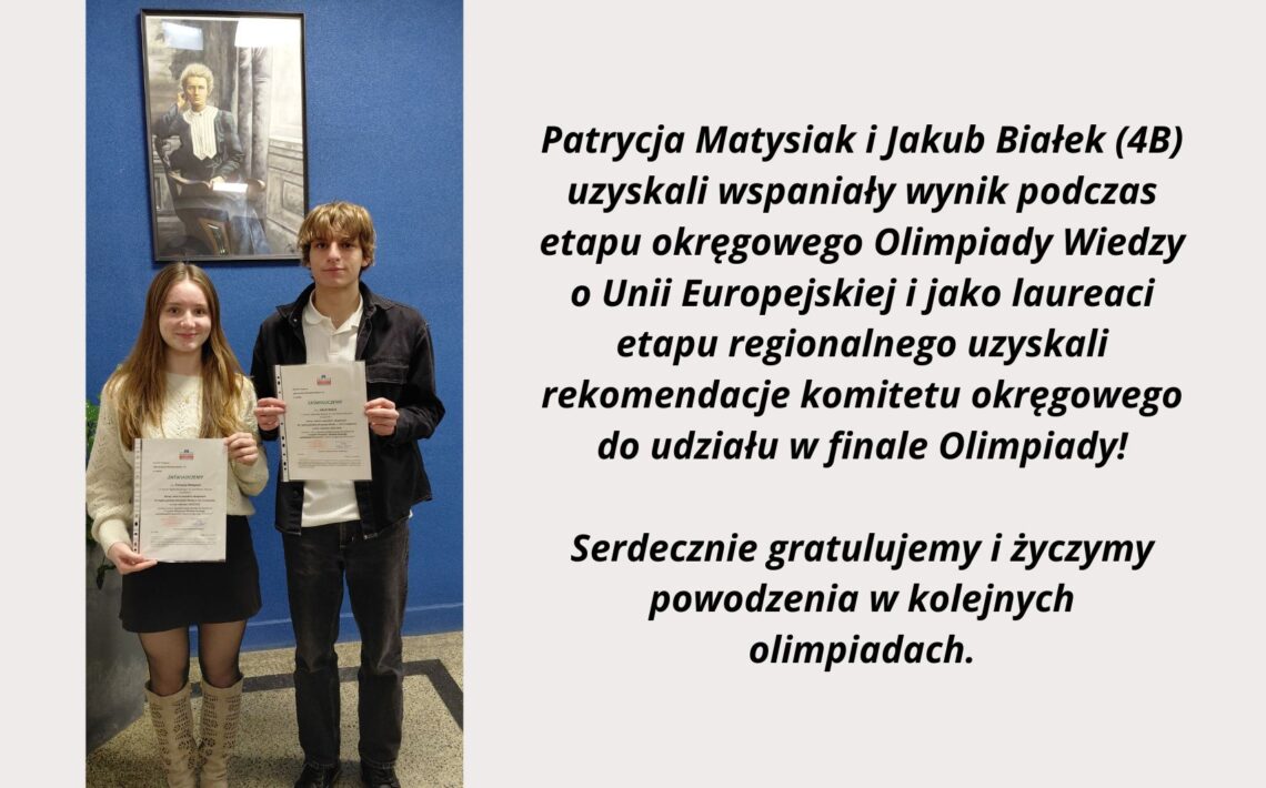 Po lewej stronie grafiki widoczne jest zdjęcie dwóch uczniów stojących na tle niebieskiej ściany. Dziewczyna po lewej i chłopak po prawej trzymają w dłoniach oficjalne zaświadczenia w przezroczystych koszulkach. Nad nimi wisi oprawiony portret Marii Skłodowskiej-Curie. Zdjęcie ma charakter pamiątkowy i dokumentuje osiągnięcie edukacyjne. Po prawej stronie znajduje się czytelny tekst informacyjny: „Patrycja Matysiak i Jakub Białek (4B) uzyskali wspaniały wynik podczas etapu okręgowego Olimpiady Wiedzy o Unii Europejskiej i jako laureaci etapu regionalnego uzyskali rekomendację komitetu okręgowego do udziału w finale Olimpiady! Serdecznie gratulujemy i życzymy powodzenia w kolejnych olimpiadach.” Grafika łączy zdjęcie uczniów z tekstem gratulacyjnym, informującym o ich sukcesie w olimpiadzie.