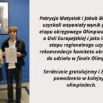 Po lewej stronie grafiki widoczne jest zdjęcie dwóch uczniów stojących na tle niebieskiej ściany. Dziewczyna po lewej i chłopak po prawej trzymają w dłoniach oficjalne zaświadczenia w przezroczystych koszulkach. Nad nimi wisi oprawiony portret Marii Skłodowskiej-Curie. Zdjęcie ma charakter pamiątkowy i dokumentuje osiągnięcie edukacyjne. Po prawej stronie znajduje się czytelny tekst informacyjny: „Patrycja Matysiak i Jakub Białek (4B) uzyskali wspaniały wynik podczas etapu okręgowego Olimpiady Wiedzy o Unii Europejskiej i jako laureaci etapu regionalnego uzyskali rekomendację komitetu okręgowego do udziału w finale Olimpiady! Serdecznie gratulujemy i życzymy powodzenia w kolejnych olimpiadach.” Grafika łączy zdjęcie uczniów z tekstem gratulacyjnym, informującym o ich sukcesie w olimpiadzie.