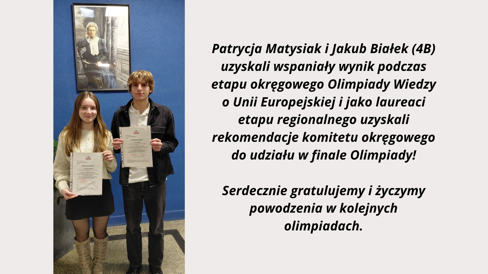 Po lewej stronie grafiki widoczne jest zdjęcie dwóch uczniów stojących na tle niebieskiej ściany. Dziewczyna po lewej i chłopak po prawej trzymają w dłoniach oficjalne zaświadczenia w przezroczystych koszulkach. Nad nimi wisi oprawiony portret Marii Skłodowskiej-Curie. Zdjęcie ma charakter pamiątkowy i dokumentuje osiągnięcie edukacyjne. Po prawej stronie znajduje się czytelny tekst informacyjny: „Patrycja Matysiak i Jakub Białek (4B) uzyskali wspaniały wynik podczas etapu okręgowego Olimpiady Wiedzy o Unii Europejskiej i jako laureaci etapu regionalnego uzyskali rekomendację komitetu okręgowego do udziału w finale Olimpiady! Serdecznie gratulujemy i życzymy powodzenia w kolejnych olimpiadach.” Grafika łączy zdjęcie uczniów z tekstem gratulacyjnym, informującym o ich sukcesie w olimpiadzie.
